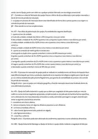 111MANUAL DE ORIENTAÇÕES SOBRE CONSTITUIÇÃO
DE SERVIÇO DE INSPEÇÃO MUNICIPAL (SIM)
venda o termo Queijo, porém sem referir-se a qualquer produto fabricado com tecnologia convencional.
§7o
– Considera-se a data de fabricação dos queijos frescos o último dia da sua elaboração e para queijos maturados, o
dia do término do período da maturação.
I – os queijos em processo de maturação devem estar identificados de forma clara e precisa quanto a sua origem e o
controle do período de maturação.
§8o
– Deve atender às normas complementares.
Art. 477 – Para efeito de padronização dos queijos, fica estabelecida a seguinte classificação:
I – quanto ao teor de umidade:
a) muito alta umidade: umidade não inferior a 55% (cinquenta e cinco por cento);
b) alta umidade: umidade de 46 a 54,9% (quarenta e seis a cinquenta e quatro inteiros e nove décimos por cento);
c) média umidade: umidade de 36 a 45,9% (trinta e seis a quarenta e cinco inteiros e nove décimos por
cento); ou
d) baixa umidade: umidade até 35,9% (trinta e cinco inteiros e nove décimos por cento).
II – quanto ao conteúdo de matéria gorda no extrato seco:
a) extra gordo ou duplo creme: quando contenham o mínimo de 60% (sessenta por cento);
b) gordos: quando contenham de 45 a 59,9% (quarenta e cinco a cinquenta e nove inteiros e nove décimos
por cento);
c) semigordo: quando contenham de 25 a 44,9% (vinte e cinco a quarenta e quatro inteiros e nove décimos por cento);
d) magros: quando contenham de 10 a 24,9% (dez a vinte e quatro inteiros e nove décimos por cento); ou
e) desnatados: quando contenham menos de 10% (dez por cento).
Art. 478 – O processo de maturação de queijos pode ser realizado em estabelecimento sob Serviço de Inspeção Muni-
cipal, diferente daquele que iniciou a produção, respeitando-se os requisitos tecnológicos exigidos para o tipo de quei-
jo e os critérios estabelecidos pelo presente Regulamento, para garantia da rastreabilidade do produto e do controle
do período de maturação.
Parágrafo único – para os queijos com indicação geográfica, o local de maturação deverá estar localizado dentro da
zona delimitada de produção.
Art. 479 – Queijo de Coalho Industrial é o queijo que se obtém por coagulação do leite pasteurizado por meio do
coalho ou outras enzimas coagulantes apropriadas, complementada ou não pela ação de bactérias lácticas específicas,
com a obtenção de uma massa dessorada, semicozida ou cozida, submetida à prensagem e secagem, devendo apre-
sentar as seguintes características sensoriais:
I – consistência semi-dura e elástica;
II – textura compacta, macia, com algumas olhaduras pequenas ou sem olhaduras;
III – cor branca amarelada uniforme;
IV – sabor brando, ligeiramente ácido, podendo ser salgado;
V – odor ligeiramente ácido; e
VI – crosta fina e uniforme.
Parágrafo único – O produto pode estar adicionado de condimentos, especiarias e outras substâncias alimentícias.
Art. 480 – Queijo Industrial de Manteiga ou Queijo do Sertão é o queijo obtido mediante a coagulação do leite pas-
 