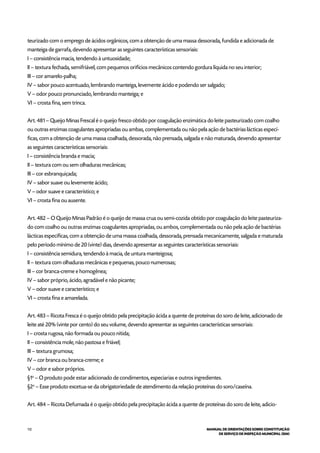 112 MANUAL DE ORIENTAÇÕES SOBRE CONSTITUIÇÃO
DE SERVIÇO DE INSPEÇÃO MUNICIPAL (SIM)
teurizado com o emprego de ácidos orgânicos, com a obtenção de uma massa dessorada, fundida e adicionada de
manteiga de garrafa, devendo apresentar as seguintes características sensoriais:
I – consistência macia, tendendo à untuosidade;
II – textura fechada, semifriável, com pequenos orifícios mecânicos contendo gordura líquida no seu interior;
III – cor amarelo-palha;
IV – sabor pouco acentuado, lembrando manteiga, levemente ácido e podendo ser salgado;
V – odor pouco pronunciado, lembrando manteiga; e
VI – crosta fina, sem trinca.
Art. 481 – Queijo Minas Frescal é o queijo fresco obtido por coagulação enzimática do leite pasteurizado com coalho
ou outras enzimas coagulantes apropriadas ou ambas, complementada ou não pela ação de bactérias lácticas especí-
ficas, com a obtenção de uma massa coalhada, dessorada, não prensada, salgada e não maturada, devendo apresentar
as seguintes características sensoriais:
I – consistência branda e macia;
II – textura com ou sem olhaduras mecânicas;
III – cor esbranquiçada;
IV – sabor suave ou levemente ácido;
V – odor suave e característico; e
VI – crosta fina ou ausente.
Art. 482 – O Queijo Minas Padrão é o queijo de massa crua ou semi-cozida obtido por coagulação do leite pasteuriza-
do com coalho ou outras enzimas coagulantes apropriadas, ou ambos, complementada ou não pela ação de bactérias
lácticas específicas, com a obtenção de uma massa coalhada, dessorada, prensada mecanicamente, salgada e maturada
pelo período mínimo de 20 (vinte) dias, devendo apresentar as seguintes características sensoriais:
I – consistência semidura, tendendo à macia, de untura manteigosa;
II – textura com olhaduras mecânicas e pequenas, pouco numerosas;
III – cor branca-creme e homogênea;
IV – sabor próprio, ácido, agradável e não picante;
V – odor suave e característico; e
VI – crosta fina e amarelada.
Art. 483 – Ricota Fresca é o queijo obtido pela precipitação ácida a quente de proteínas do soro de leite, adicionado de
leite até 20% (vinte por cento) do seu volume, devendo apresentar as seguintes características sensoriais:
I – crosta rugosa, não formada ou pouco nítida;
II – consistência mole, não pastosa e friável;
III – textura grumosa;
IV – cor branca ou branca-creme; e
V – odor e sabor próprios.
§1o
– O produto pode estar adicionado de condimentos, especiarias e outros ingredientes.
§2o
– Esse produto excetua-se da obrigatoriedade de atendimento da relação proteínas do soro/caseína.
Art. 484 – Ricota Defumada é o queijo obtido pela precipitação ácida a quente de proteínas do soro de leite, adicio-
 
