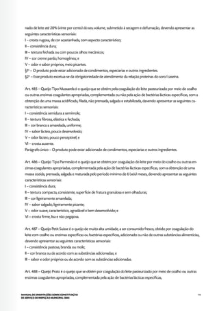 113MANUAL DE ORIENTAÇÕES SOBRE CONSTITUIÇÃO
DE SERVIÇO DE INSPEÇÃO MUNICIPAL (SIM)
nado de leite até 20% (vinte por cento) do seu volume, submetido à secagem e defumação, devendo apresentar as
seguintes características sensoriais:
I – crosta rugosa, de cor acastanhada, com aspecto característico;
II – consistência dura;
III – textura fechada ou com poucos olhos mecânicos;
IV – cor creme pardo, homogênea; e
V – odor e sabor próprios, meio picantes.
§1o
– O produto pode estar adicionado de condimentos, especiarias e outros ingredientes.
§2o
– Esse produto excetua-se da obrigatoriedade de atendimento da relação proteínas do soro/caseína.
Art. 485 – Queijo Tipo Mussarela é o queijo que se obtém pela coagulação do leite pasteurizado por meio de coalho
ou outras enzimas coagulantes apropriadas, complementada ou não pela ação de bactérias lácticas específicas, com a
obtenção de uma massa acidificada, filada, não prensada, salgada e estabilizada, devendo apresentar as seguintes ca-
racterísticas sensoriais:
I – consistência semidura a semimole;
II – textura fibrosa, elástica e fechada;
III – cor branca a amarelada, uniforme;
IV – sabor lácteo, pouco desenvolvido;
V – odor lácteo, pouco perceptível; e
VI – crosta ausente.
Parágrafo único – O produto pode estar adicionado de condimentos, especiarias e outros ingredientes.
Art. 486 – Queijo Tipo Parmesão é o queijo que se obtém por coagulação do leite por meio do coalho ou outras en-
zimas coagulantes apropriadas, complementada pela ação de bactérias lácticas específicas, com a obtenção de uma
massa cozida, prensada, salgada e maturada pelo período mínimo de 6 (seis) meses, devendo apresentar as seguintes
características sensoriais:
I – consistência dura;
II – textura compacta, consistente, superfície de fratura granulosa e sem olhaduras;
III – cor ligeiramente amarelada;
IV – sabor salgado, ligeiramente picante;
V – odor suave, característico, agradável e bem desenvolvido; e
VI – crosta firme, lisa e não pegajosa.
Art. 487 – Queijo Petit Suisse é o queijo de muito alta umidade, a ser consumido fresco, obtido por coagulação do
leite com coalho ou enzimas específicas ou bactérias específicas, adicionado ou não de outras substâncias alimentícias,
devendo apresentar as seguintes características sensoriais:
I – consistência pastosa, branda ou mole;
II – cor branca ou de acordo com as substâncias adicionadas; e
III – sabor e odor próprios ou de acordo com as substâncias adicionadas.
Art. 488 – Queijo Prato é o queijo que se obtém por coagulação do leite pasteurizado por meio de coalho ou outras
enzimas coagulantes apropriadas, complementada pela ação de bactérias lácticas específicas,
 