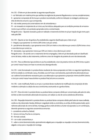117MANUAL DE ORIENTAÇÕES SOBRE CONSTITUIÇÃO
DE SERVIÇO DE INSPEÇÃO MUNICIPAL (SIM)
Art. 512 – O leite em pó deve atender às seguintes especificações:
I – ser fabricado com matéria-prima que satisfaça às exigências do presente Regulamento e normas complementares;
II – apresentar composição de forma que o produto reconstituído, conforme indicação na rotulagem, atenda ao pa-
drão do leite de consumo a que corresponda;
III – não revelar presença de conservadores nem de antioxidantes; e
IV – ser envasado em recipientes de um único uso, herméticos, adequados para as condições previstas de armazena-
mento e que confiram uma proteção apropriada contra a contaminação.
Parágrafo único – Quando necessário, pode ser realizado o tratamento do leite em pó por injeção de gás inerte, apro-
vado pelo SIM.
Art. 513 – Quanto ao teor de gordura, fica estabelecida a seguinte classificação para o leite em pó:
I – integral, o que apresentar no mínimo 26% (vinte e seis por cento);
II – parcialmente desnatado, o que apresentar entre 1,5% (um inteiro e cinco décimos por cento) e 25,9% (vinte e cinco
e nove décimos por cento); ou
III – desnatado, o que apresentar menos que 1,5% (um inteiro e cinco décimos por cento).
Parágrafo único – De acordo com o tratamento térmico empregado, o leite em pó desnatado pode ser classificado
como de baixo, médio ou alto tratamento, conforme o teor de nitrogênio de proteína do soro não desnaturada.
Art. 514 – Para os diferentes tipos de leite em pó, fica estabelecido o teor de proteína mínimo de 34% (trinta e quatro
por cento) massa/massa com base no extrato seco desengordurado.
Art. 515 – Leite Aromatizado é o produto lácteo resultante da mistura preparada com leite e os seguintes ingredientes,
de forma isolada ou combinada: cacau, chocolate, suco de frutas e aromatizantes, opcionalmente adicionada de açú-
car e aditivos funcionalmente necessários para a sua elaboração e que apresente a proporção mínima de 85% (oitenta
e cinco por cento) massa/massa de leite no produto final, tal como se consome.
Art. 516 – Leite modificado, fluido ou em pó, é o produto lácteo resultante da modificação da composição do leite
mediante a subtração ou adição dos seus constituintes, excetuando-se a gordura láctea.
Art. 517 – Doce de Leite é o produto lácteo ou produto lácteo composto obtido por concentração, pela ação do calor,
do leite ou leite reconstituído adicionado de sacarose, com adição ou não de outras substâncias alimentícias.
Art. 518 – Requeijão Industrial é o produto lácteo ou produto lácteo composto obtido pela fusão de massa coalhada,
cozida ou não, dessorada e lavada, obtida por coagulação ácida ou enzimática, ou ambas, do leite pasteurizado, opcio-
nalmente adicionado de creme de leite, manteiga, gordura anidra de leite ou butter oil, separados ou em combinação,
devendo apresentar as seguintes características sensoriais:
I – consistência untável ou fatiável;
II – textura cremosa, fina, lisa ou compacta;
III – formato variável;
IV – cor e odor característicos; e
V – sabor a creme levemente ácido, opcionalmente salgado para o requeijão ou requeijão cremoso, levemente ácido,
salgado a ranço para o requeijão de manteiga.
 