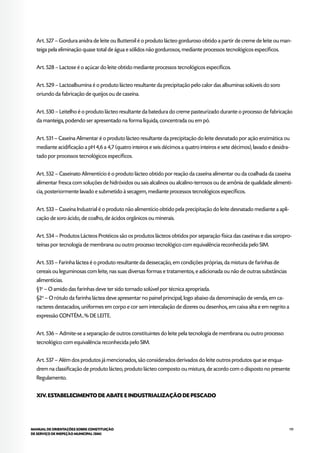 119MANUAL DE ORIENTAÇÕES SOBRE CONSTITUIÇÃO
DE SERVIÇO DE INSPEÇÃO MUNICIPAL (SIM)
Art. 527 – Gordura anidra de leite ou Butteroil é o produto lácteo gorduroso obtido a partir de creme de leite ou man-
teiga pela eliminação quase total de água e sólidos não gordurosos, mediante processos tecnológicos específicos.
Art. 528 – Lactose é o açúcar do leite obtido mediante processos tecnológicos específicos.
Art. 529 – Lactoalbumina é o produto lácteo resultante da precipitação pelo calor das albuminas solúveis do soro
oriundo da fabricação de queijos ou de caseína.
Art. 530 – Leitelho é o produto lácteo resultante da batedura do creme pasteurizado durante o processo de fabricação
da manteiga, podendo ser apresentado na forma líquida, concentrada ou em pó.
Art. 531 – Caseína Alimentar é o produto lácteo resultante da precipitação do leite desnatado por ação enzimática ou
mediante acidificação a pH 4,6 a 4,7 (quatro inteiros e seis décimos a quatro inteiros e sete décimos), lavado e desidra-
tado por processos tecnológicos específicos.
Art. 532 – Caseinato Alimentício é o produto lácteo obtido por reação da caseína alimentar ou da coalhada da caseína
alimentar fresca com soluções de hidróxidos ou sais alcalinos ou alcalino-terrosos ou de amônia de qualidade alimentí-
cia, posteriormente lavado e submetido à secagem, mediante processos tecnológicos específicos.
Art. 533 – Caseína Industrial é o produto não alimentício obtido pela precipitação do leite desnatado mediante a apli-
cação de soro ácido, de coalho, de ácidos orgânicos ou minerais.
Art. 534 – Produtos Lácteos Protéicos são os produtos lácteos obtidos por separação física das caseínas e das soropro-
teínas por tecnologia de membrana ou outro processo tecnológico com equivalência reconhecida pelo SIM.
Art. 535 – Farinha láctea é o produto resultante da dessecação, em condições próprias, da mistura de farinhas de
cereais ou leguminosas com leite, nas suas diversas formas e tratamentos, e adicionada ou não de outras substâncias
alimentícias.
§1o
– O amido das farinhas deve ter sido tornado solúvel por técnica apropriada.
§2o
– O rótulo da farinha láctea deve apresentar no painel principal, logo abaixo da denominação de venda, em ca-
racteres destacados, uniformes em corpo e cor sem intercalação de dizeres ou desenhos, em caixa alta e em negrito a
expressão CONTÉM...% DE LEITE.
Art. 536 – Admite-se a separação de outros constituintes do leite pela tecnologia de membrana ou outro processo
tecnológico com equivalência reconhecida pelo SIM.
Art. 537 – Além dos produtos já mencionados, são considerados derivados do leite outros produtos que se enqua-
drem na classificação de produto lácteo, produto lácteo composto ou mistura, de acordo com o disposto no presente
Regulamento.
XIV. ESTABELECIMENTO DE ABATE E INDUSTRIALIZAÇÃO DE PESCADO
 
