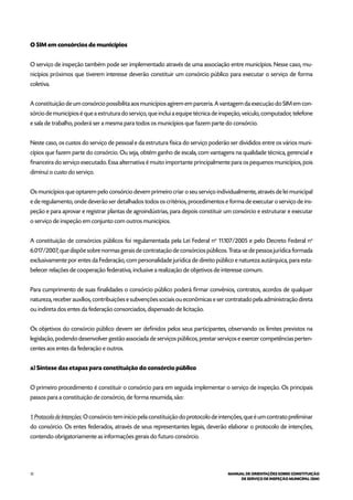 12 MANUAL DE ORIENTAÇÕES SOBRE CONSTITUIÇÃO
DE SERVIÇO DE INSPEÇÃO MUNICIPAL (SIM)
O SIM em consórcios de municípios
O serviço de inspeção também pode ser implementado através de uma associação entre municípios. Nesse caso, mu-
nicípios próximos que tiverem interesse deverão constituir um consórcio público para executar o serviço de forma
coletiva.
A constituição de um consórcio possibilita aos municípios agirem em parceria. A vantagem da execução do SIM em con-
sórcio de municípios é que a estrutura do serviço, que inclui a equipe técnica de inspeção, veículo, computador, telefone
e sala de trabalho, poderá ser a mesma para todos os municípios que fazem parte do consórcio.
Neste caso, os custos do serviço de pessoal e da estrutura física do serviço poderão ser divididos entre os vários muni-
cípios que fazem parte do consórcio. Ou seja, obtém ganho de escala, com vantagens na qualidade técnica, gerencial e
financeira do serviço executado. Essa alternativa é muito importante principalmente para os pequenos municípios, pois
diminui o custo do serviço.
Os municípios que optarem pelo consórcio devem primeiro criar o seu serviço individualmente, através de lei municipal
e de regulamento, onde deverão ser detalhados todos os critérios, procedimentos e forma de executar o serviço de ins-
peção e para aprovar e registrar plantas de agroindústrias, para depois constituir um consórcio e estruturar e executar
o serviço de inspeção em conjunto com outros municípios.
A constituição de consórcios públicos foi regulamentada pela Lei Federal no
11.107/2005 e pelo Decreto Federal no
6.017/2007, que dispõe sobre normas gerais de contratação de consórcios públicos. Trata-se de pessoa jurídica formada
exclusivamente por entes da Federação, com personalidade jurídica de direito público e natureza autárquica, para esta-
belecer relações de cooperação federativa, inclusive a realização de objetivos de interesse comum.
Para cumprimento de suas finalidades o consórcio público poderá firmar convênios, contratos, acordos de qualquer
natureza, receber auxílios, contribuições e subvenções sociais ou econômicas e ser contratado pela administração direta
ou indireta dos entes da federação consorciados, dispensado de licitação.
Os objetivos do consórcio público devem ser definidos pelos seus participantes, observando os limites previstos na
legislação, podendo desenvolver gestão associada de serviços públicos, prestar serviços e exercer competências perten-
centes aos entes da federação e outros.
a) Síntese das etapas para constituição do consórcio público
O primeiro procedimento é constituir o consórcio para em seguida implementar o serviço de inspeção. Os principais
passos para a constituição de consórcio, de forma resumida, são:
1. Protocolo de Intenções: O consórcio tem início pela constituição do protocolo de intenções, que é um contrato preliminar
do consórcio. Os entes federados, através de seus representantes legais, deverão elaborar o protocolo de intenções,
contendo obrigatoriamente as informações gerais do futuro consórcio.
 