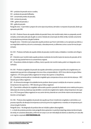 121MANUAL DE ORIENTAÇÕES SOBRE CONSTITUIÇÃO
DE SERVIÇO DE INSPEÇÃO MUNICIPAL (SIM)
XIV – produtos de pescado secos e curados;
XV – produtos de pescado liofilizados;
XVI – concentrado protéico de pescado;
XVII – extrato de pescado;
XVIII – gelatina de pescado; e
XIX – geléia de pescado.
Parágrafo único – É permitido o preparo de outros tipos de produtos, derivados e compostos de pescado, desde que
aprovados pelo SIM.
Art. 543 – Produtos frescos são aqueles obtidos de pescado fresco, não transformado, inteiro ou preparado, acondi-
cionados, conservados pela ação do gelo ou outros métodos de conservação de efeito similar, mantido unicamente
em temperaturas próximas à de gelo fundente.
Parágrafo único – Entende-se por preparados aqueles produtos que foram submetidos a uma operação que alterou a
sua integridade anatômica, tal como a evisceração, o descabeçamento, os diferentes cortes e outras formas de apre-
sentação.
Art. 544 – Produtos resfriados são aqueles obtidos de pescado, transformados, embalados e mantidos sob refrigera-
ção.
§1o
– Entende-se por transformados aqueles produtos resultantes da transformação da natureza do pescado, de for-
ma que não seja possível retornar às características originais.
§2o
– Os produtos obtidos de répteis e anfíbios, mesmo quando não transformados, podem ser designados como
resfriados.
Art. 545 – Produtos congelados de pescado são aqueles submetidos a processos específicos de congelamento, em
equipamento que permita a ultrapassagem da zona crítica, compreendida de –0,5o
C (cinco décimos de grau Celsius
negativo) a –5o
C (cinco graus Celsius negativos) em tempo não superior a 2 (duas)horas.
§1o
– O produto somente pode ser considerado congelado após a temperatura de seu centro térmico alcançar –18o
C
(dezoito graus Celsius negativos).
§2o
– As câmaras de estocagem do estabelecimento produtor devem possuir condições de armazenar o produto a
temperaturas não superiores a –18o
C (dezoito graus Celsius negativos).
§3o
– É permitida a utilização do congelador salmourador, quando o pescado for destinado como matéria prima para a
elaboração de conservas, desde que seja atendido o conceito de congelamento rápido e atinja temperatura não supe-
rior a -9o
C (nove graus Celsius negativos) em seu centro térmico, devendo ter como limite máximo esta temperatura
durante a armazenagem.
Art. 546 – Produtos descongelados de pescado são aqueles que foram inicialmente congelados e submetidos a um
processo específico de elevação de temperatura acima do ponto de congelamento e mantidos em temperaturas pró-
ximas à de gelo fundente.
Parágrafo único – Na designação do produto deve ser incluída a palavra descongelado.
I – o rótulo dos produtos previstos neste parágrafo deve apresentar no painel principal, logo abaixo da denominação
de venda, em caracteres destacados, uniformes em corpo e cor sem intercalação de dizeres ou desenhos, em caixa alta
e em negrito a expressão NÃO RECONGELAR.
 