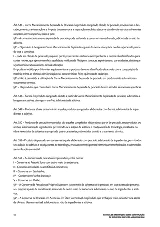 122 MANUAL DE ORIENTAÇÕES SOBRE CONSTITUIÇÃO
DE SERVIÇO DE INSPEÇÃO MUNICIPAL (SIM)
Art. 547 – Carne Mecanicamente Separada de Pescado é o produto congelado obtido de pescado, envolvendo o des-
cabeçamento, a evisceração e a limpeza dos mesmos e a separação mecânica da carne das demais estruturas inerentes
à espécie, como espinhas, ossos e pele.
§1o
– A carne mecanicamente separada de pescado pode ser lavada e posteriormente drenada, adicionada ou não de
aditivos.
§2o
– O produto é designado Carne Mecanicamente Separada seguido do nome da espécie ou das espécies de pesca-
do que o constitua.
I – pode ser obtido de peixes de pequeno porte provenientes da fauna acompanhante e outros não classificados para
cortes nobres, que apresentem boa qualidade, resíduos de filetagem, carcaças, espinhaços ou partes destes, desde que
sejam considerados os riscos de sua utilização.
II – pode ser obtido por diferentes equipamentos e o produto deve ser classificado de acordo com a composição da
matéria-prima, as técnicas de fabricação e as características físico-químicas de cada tipo.
§3o
– Não é permitida a utilização de Carne Mecanicamente Separada de pescado em produtos não submetidos a
tratamento térmico.
§4o
– Os produtos que contenham Carne Mecanicamente Separada de pescado devem atender as normas específicas.
Art. 548 – Surimi é o produto congelado obtido a partir da Carne Mecanicamente Separada de pescado, submetida a
lavagens sucessivas, drenagem e refino, adicionada de aditivos.
Art. 549 – Produtos a base de surimi são aqueles produtos congelados elaborados com Surimi, adicionados de ingre-
dientes e aditivos.
Art. 550 – Produtos de pescado empanados são aqueles congelados elaborados a partir de pescado, seus produtos ou
ambos, adicionados de ingredientes, permitindo-se a adição de aditivos e coadjuvantes de tecnologia, moldados ou
não e revestidos de cobertura apropriada que o caracterize, submetidos ou não a tratamento térmico.
Art. 551 – Produto de pescado em conserva é aquele elaborado com pescado, adicionado de ingredientes, permitindo-
se a adição de aditivos e coadjuvantes de tecnologia, envasado em recipientes hermeticamente fechados e submetidos
à esterilização comercial.
Art. 552 – As conservas de pescado compreendem, entre outras:
I – Conserva ao Próprio Suco com outro meio de cobertura;
II – Conserva em Azeite ou em Óleos Comestíveis;
III – Conserva em Escabeche;
IV – Conserva em Vinho Branco; e
V – Conserva em Molho.
§1o
– A Conserva de Pescado ao Próprio Suco com outro meio de cobertura é o produto em que o pescado preserva
seu próprio líquido de constituição acrescido de outro meio de cobertura, adicionado ou não de ingredientes e aditi-
vos.
§2o
– A Conserva de Pescado em Azeite ou em Óleo Comestível é o produto que tenha por meio de cobertura azeite
de oliva ou óleo comestível, adicionado ou não de ingredientes e aditivos.
 