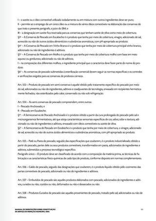 123MANUAL DE ORIENTAÇÕES SOBRE CONSTITUIÇÃO
DE SERVIÇO DE INSPEÇÃO MUNICIPAL (SIM)
I – o azeite ou o óleo comestível utilizado isoladamente ou em mistura com outros ingredientes deve ser puro;
II – permite-se o emprego de um único óleo ou a mistura de vários óleos comestíveis na elaboração das conservas de
que trata o presente parágrafo, a juízo do SIM; e
III – a designação em azeite fica reservada para as conservas que tenham azeite de oliva como meio de cobertura.
§3o
– A Conserva de Pescado em Escabeche é o produto que tenha por meio de cobertura, vinagre, adicionado de sal,
acrescido ou não de outros ácidos alimentícios e substâncias aromáticas, com pH apropriado ao produto.
§4o
– A Conserva de Pescado em Vinho Branco é o produto que tenha por meio de cobertura principal vinho branco,
adicionado ou não de ingredientes e aditivos.
§5o
– A Conserva de Pescado em Molho é o produto que tenha por meio de cobertura molho com base em meio
aquoso ou gorduroso, adicionado ou não de aditivos.
I – na composição dos diferentes molhos, o ingrediente principal que o caracteriza deve fazer parte do nome do pro-
duto.
§6o
– As conservas de pescado submetidas à esterilização comercial devem seguir as normas específicas e os controles
e verificações exigidos para as conservas de produtos cárneos.
Art. 553 – Produto de pescado em semi-conserva é aquele obtido pelo tratamento específico do pescado por meio
do sal, adicionados ou não de ingredientes, aditivos e coadjuvantes de tecnologia, envasado em recipientes hermetica-
mente fechados, não esterilizados pelo calor, conservado ou não sob refrigeração.
Art. 554 – As semi-conservas de pescado compreendem, entre outras:
I – Pescado Anchovado; e
II – Pescado em Escabeche.
§1o
– A Semiconserva de Pescado Anchovado é o produto obtido a partir da cura prolongada do pescado pelo sal e
microorganismos fermentativos, até que atinja características sensoriais específicas de cor, sabor, odor e textura, adi-
cionado ou não de ingredientes e aditivos, envasado com óleos comestíveis ou azeite de oliva.
§2o
– A Semiconserva de Pescado em Escabeche é o produto que tenha por meio de cobertura, o vinagre, adicionado
de sal, acrescido ou não de outros ácidos alimentícios e substâncias aromáticas, com pH apropriado ao produto.
Art. 555 – Patê ou Pasta de pescado, seguido das especificações que couberem, é o produto industrializado obtido a
partir do pescado, partes dele ou seus produtos comestíveis, transformados em pasta, adicionados de ingredientes e
aditivos, submetidos a processo tecnológico específico.
Parágrafo único – O produto deve ser classificado de acordo com a composição da matéria-prima, as técnicas de fa-
bricação e as características físico-químicas de cada tipo de produto, conforme disposto em normas complementares.
Art. 556 – Caldo de pescado, seguido das designações que couberem, é o produto líquido obtido pelo cozimento das
partes comestíveis de pescado, adicionado ou não de ingredientes e aditivos.
Art. 557 – Embutidos de pescado são aqueles produtos elaborados com pescado, adicionados de ingredientes e aditi-
vos, curados ou não, cozidos ou não, defumados ou não e dessecados ou não.
Art. 558 – Produtos Curados de pescado são aqueles provenientes de pescado, tratado pelo sal, adicionados ou não de
aditivos.
 