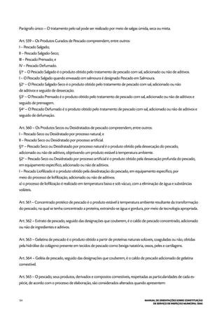 124 MANUAL DE ORIENTAÇÕES SOBRE CONSTITUIÇÃO
DE SERVIÇO DE INSPEÇÃO MUNICIPAL (SIM)
Parágrafo único – O tratamento pelo sal pode ser realizado por meio de salgas úmida, seca ou mista.
Art. 559 – Os Produtos Curados de Pescado compreendem, entre outros:
I – Pescado Salgado;
II – Pescado Salgado-Seco;
III – Pescado Prensado; e
IV – Pescado Defumado.
§1o
– O Pescado Salgado é o produto obtido pelo tratamento de pescado com sal, adicionado ou não de aditivos.
I – O Pescado Salgado quando envasado em salmoura é designado Pescado em Salmoura.
§2o
– O Pescado Salgado-Seco é o produto obtido pelo tratamento de pescado com sal, adicionado ou não
de aditivos e seguido de dessecação.
§3o
– O Pescado Prensado é o produto obtido pelo tratamento de pescado com sal, adicionado ou não de aditivos e
seguido de prensagem.
§4o
– O Pescado Defumado é o produto obtido pelo tratamento de pescado com sal, adicionado ou não de aditivos e
seguido de defumação.
Art. 560 – Os Produtos Secos ou Desidratados de pescado compreendem, entre outros:
I – Pescado Seco ou Desidratado por processo natural; e
II – Pescado Seco ou Desidratado por processo artificial.
§1o
– Pescado Seco ou Desidratado por processo natural é o produto obtido pela dessecação do pescado,
adicionado ou não de aditivos, objetivando um produto estável à temperatura ambiente.
§2o
– Pescado Seco ou Desidratado por processo artificial é o produto obtido pela dessecação profunda do pescado,
em equipamento específico, adicionado ou não de aditivos.
I – Pescado Liofilizado é o produto obtido pela desidratação do pescado, em equipamento específico, por
meio do processo de liofilização, adicionado ou não de aditivos.
a) o processo de liofilização é realizado em temperatura baixa e sob vácuo, com a eliminação de água e substâncias
voláteis.
Art. 561 – Concentrado protéico de pescado é o produto estável à temperatura ambiente resultante da transformação
do pescado, na qual se tenha concentrado a proteína, extraindo-se água e gordura, por meio de tecnologia apropriada.
Art. 562 – Extrato de pescado, seguido das designações que couberem, é o caldo de pescado concentrado, adicionado
ou não de ingredientes e aditivos.
Art. 563 – Gelatina de pescado é o produto obtido a partir de proteínas naturais solúveis, coaguladas ou não, obtidas
pela hidrólise do colágeno presente em tecidos de pescado como bexiga natatória, ossos, peles e cartilagens.
Art. 564 – Geléia de pescado, seguido das designações que couberem, é o caldo de pescado adicionado de gelatina
comestível.
Art. 565 – O pescado, seus produtos, derivados e compostos comestíveis, respeitadas as particularidades de cada es-
pécie, de acordo com o processo de elaboração, são considerados alterados quando apresentem:
 