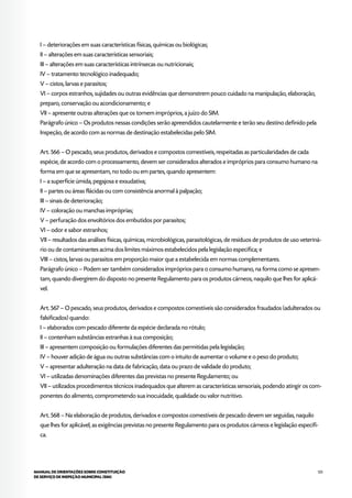 125MANUAL DE ORIENTAÇÕES SOBRE CONSTITUIÇÃO
DE SERVIÇO DE INSPEÇÃO MUNICIPAL (SIM)
I – deteriorações em suas características físicas, químicas ou biológicas;
II – alterações em suas características sensoriais;
III – alterações em suas características intrínsecas ou nutricionais;
IV – tratamento tecnológico inadequado;
V – cistos, larvas e parasitos;
VI – corpos estranhos, sujidades ou outras evidências que demonstrem pouco cuidado na manipulação, elaboração,
preparo, conservação ou acondicionamento; e
VII – apresente outras alterações que os tornem impróprios, a juízo do SIM.
Parágrafo único – Os produtos nessas condições serão apreendidos cautelarmente e terão seu destino definido pela
Inspeção, de acordo com as normas de destinação estabelecidas pelo SIM.
Art. 566 – O pescado, seus produtos, derivados e compostos comestíveis, respeitadas as particularidades de cada
espécie, de acordo com o processamento, devem ser considerados alterados e impróprios para consumo humano na
forma em que se apresentam, no todo ou em partes, quando apresentem:
I – a superfície úmida, pegajosa e exsudativa;
II – partes ou áreas flácidas ou com consistência anormal à palpação;
III – sinais de deterioração;
IV – coloração ou manchas impróprias;
V – perfuração dos envoltórios dos embutidos por parasitos;
VI – odor e sabor estranhos;
VII – resultados das análises físicas, químicas, microbiológicas, parasitológicas, de resíduos de produtos de uso veteriná-
rio ou de contaminantes acima dos limites máximos estabelecidos pela legislação específica; e
VIII – cistos, larvas ou parasitos em proporção maior que a estabelecida em normas complementares.
Parágrafo único – Podem ser também considerados impróprios para o consumo humano, na forma como se apresen-
tam, quando divergirem do disposto no presente Regulamento para os produtos cárneos, naquilo que lhes for aplicá-
vel.
Art. 567 – O pescado, seus produtos, derivados e compostos comestíveis são considerados fraudados (adulterados ou
falsificados) quando:
I – elaborados com pescado diferente da espécie declarada no rótulo;
II – contenham substâncias estranhas à sua composição;
III – apresentem composição ou formulações diferentes das permitidas pela legislação;
IV – houver adição de água ou outras substâncias com o intuito de aumentar o volume e o peso do produto;
V – apresentar adulteração na data de fabricação, data ou prazo de validade do produto;
VI – utilizadas denominações diferentes das previstas no presente Regulamento; ou
VII – utilizados procedimentos técnicos inadequados que alterem as características sensoriais, podendo atingir os com-
ponentes do alimento, comprometendo sua inocuidade, qualidade ou valor nutritivo.
Art. 568 – Na elaboração de produtos, derivados e compostos comestíveis de pescado devem ser seguidas, naquilo
que lhes for aplicável, as exigências previstas no presente Regulamento para os produtos cárneos e legislação específi-
ca.
 