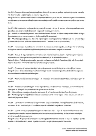 126 MANUAL DE ORIENTAÇÕES SOBRE CONSTITUIÇÃO
DE SERVIÇO DE INSPEÇÃO MUNICIPAL (SIM)
Art. 569 – Produtos não comestíveis de pescado são obtidos de pescado ou qualquer resíduo deste, que se enquadre
nas denominações e especificações do presente Regulamento.
Parágrafo único – Os resíduos resultantes da manipulação e elaboração de pescado, bem como o pescado condenado,
considerando os riscos de sua utilização devem ser destinados preferencialmente ao preparo de produtos não comes-
tíveis.
Art. 570 – São considerados produtos não comestíveis de pescado a farinha de pescado, o óleo de pescado, a cola de
pescado, o solúvel concentrado de pescado e o pescado para isca, entre outros.
§1o
– A definição dos referidos produtos bem como de suas características de identidade e qualidade devem ser regu-
lamentadas pelo setor competente do ....... (órgão municipal de agricultura).
§2o
– A farinha de pescado que não atender às especificações deste Regulamento e todo produto não comestível que
possa ser utilizado como fertilizante podem ser destinados à preparação de adubo de pescado.
Art. 571 – Na elaboração de produtos não comestíveis de pescado devem ser seguidas, naquilo que lhes for aplicável,
as exigências previstas no presente Regulamento para os produtos cárneos e legislação específica.
Art. 572 – Tanques de depuração deverá ser revestido com material impermeável com o objetivo de proporcionar o
esvaziamento do trato digestivo dos peixes de cultivo e eliminação de resíduos terapêuticos.
Parágrafo único – Poderão ser dispensados caso o lote venha acompanhado de Atestado emitido pelo Responsável
Técnico do criatório informando a depuração realizada na propriedade.
Art. 573 – A recepção do pescado deverá ser feita em área coberta com pé direito de no mínimo 3 (três) metros.
Parágrafo único – Esta seção será separada fisicamente por parede inteira e sem possibilidade de trânsito de pessoal
entre esta e a seção de evisceração e filetagem.
Art. 574 – A comunicação da seção de recepção e de evisceração dar-se-á através do cilindro ou esteira de lavagem do
pescado.
Art. 575 – Para a evisceração e filetagem deverá dispor de mesa para descamação, evisceração, coureamento e corte
(postagem ou filetagem) com uma tomada de água a cada m2
de mesa.
§1o
– A disposição das mesas deverá viabilizar a produção de tal maneira que não haja refluxo do produto.
§2o
– A embalagem primária poderá ser realizada nesta seção quando houver espaço e mesa exclusiva para esta ope-
ração, sem prejuízo das demais.
Art. 576 – Deverá dispor de instalações ou equipamentos adequados à colheita e transporte de resíduos de pescado,
resultantes do processamento, para o exterior das áreas de manipulação de produtos comestíveis.
Art. 577 – Quando houver, a seção de embalagem secundária será anexa à seção de processamento, separada desta
através de parede e servirá para o acondicionamento secundário dos produtos que já receberam a sua embalagem
primária na seção de processamento.
Parágrafo único – A operação da embalagem secundária poderá também ser realizada na seção de expedição quando
esta for totalmente fechada e possuir espaços que permita tal operação sem prejuízo das demais.
 