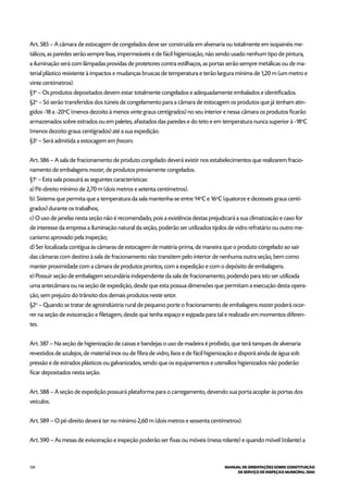 128 MANUAL DE ORIENTAÇÕES SOBRE CONSTITUIÇÃO
DE SERVIÇO DE INSPEÇÃO MUNICIPAL (SIM)
Art. 585 – A câmara de estocagem de congelados deve ser construída em alvenaria ou totalmente em isopainéis me-
tálicos, as paredes serão sempre lisas, impermeáveis e de fácil higienização, não sendo usado nenhum tipo de pintura,
a iluminação será com lâmpadas providas de protetores contra estilhaços, as portas serão sempre metálicas ou de ma-
terial plástico resistente à impactos e mudanças bruscas de temperatura e terão largura mínima de 1,20 m (um metro e
vinte centímetros).
§1o
– Os produtos depositados devem estar totalmente congelados e adequadamente embalados e identificados.
§2o
– Só serão transferidos dos túneis de congelamento para a câmara de estocagem os produtos que já tenham atin-
gidos -18 a -20o
C (menos dezoito à menos vinte graus centígrados) no seu interior e nessa câmara os produtos ficarão
armazenados sobre estrados ou em paletes, afastados das paredes e do teto e em temperatura nunca superior à -18o
C
(menos dezoito graus centígrados) até a sua expedição.
§3o
– Será admitida a estocagem em freezers.
Art. 586 – A sala de fracionamento de produto congelado deverá existir nos estabelecimentos que realizarem fracio-
namento de embalagens master, de produtos previamente congelados.
§1o
– Esta sala possuirá as seguintes características:
a) Pé-direito mínimo de 2,70 m (dois metros e setenta centímetros).
b). Sistema que permita que a temperatura da sala mantenha-se entre 14o
C e 16o
C (quatorze e dezesseis graus centí-
grados) durante os trabalhos;
c) O uso de janelas nesta seção não é recomendado, pois a existência destas prejudicará a sua climatização e caso for
de interesse da empresa a iluminação natural da seção, poderão ser utilizados tijolos de vidro refratário ou outro me-
canismo aprovado pela inspeção;
d) Ser localizada contígua às câmaras de estocagem de matéria-prima, de maneira que o produto congelado ao sair
das câmaras com destino à sala de fracionamento não transitem pelo interior de nenhuma outra seção, bem como
manter proximidade com a câmara de produtos prontos, com a expedição e com o depósito de embalagens.
e) Possuir seção de embalagem secundária independente da sala de fracionamento, podendo para isto ser utilizada
uma antecâmara ou na seção de expedição, desde que esta possua dimensões que permitam a execução desta opera-
ção, sem prejuízo do trânsito dos demais produtos neste setor.
§2o
– Quando se tratar de agroindústria rural de pequeno porte o fracionamento de embalagens master poderá ocor-
rer na seção de evisceração e filetagem, desde que tenha espaço e eqipada para tal e realizado em momentos diferen-
tes.
Art. 587 – Na seção de higienização de caixas e bandejas o uso de madeira é proibido, que terá tanques de alvenaria
revestidos de azulejos, de material inox ou de fibra de vidro, lisos e de fácil higienização e disporá ainda de água sob
pressão e de estrados plásticos ou galvanizados, sendo que os equipamentos e utensílios higienizados não poderão
ficar depositados nesta seção.
Art. 588 – A seção de expedição possuirá plataforma para o carregamento, devendo sua porta acoplar às portas dos
veículos.
Art. 589 – O pé-direito deverá ter no mínimo 2,60 m (dois metros e sessenta centímetros).
Art. 590 – As mesas de evisceração e inspeção poderão ser fixas ou móveis (mesa rolante) e quando móvel (rolante) a
 
