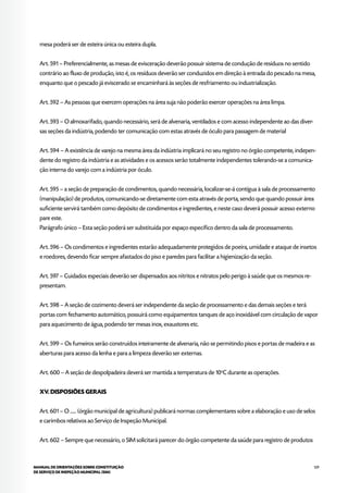 129MANUAL DE ORIENTAÇÕES SOBRE CONSTITUIÇÃO
DE SERVIÇO DE INSPEÇÃO MUNICIPAL (SIM)
mesa poderá ser de esteira única ou esteira dupla.
Art. 591 – Preferencialmente, as mesas de evisceração deverão possuir sistema de condução de resíduos no sentido
contrário ao fluxo de produção, isto é, os resíduos deverão ser conduzidos em direção à entrada do pescado na mesa,
enquanto que o pescado já eviscerado se encaminhará às seções de resfriamento ou industrialização.
Art. 592 – As pessoas que exercem operações na área suja não poderão exercer operações na área limpa.
Art. 593 – O almoxarifado, quando necessário, será de alvenaria, ventilados e com acesso independente ao das diver-
sas seções da indústria, podendo ter comunicação com estas através de óculo para passagem de material
Art. 594 – A existência de varejo na mesma área da indústria implicará no seu registro no órgão competente, indepen-
dente do registro da indústria e as atividades e os acessos serão totalmente independentes tolerando-se a comunica-
ção interna do varejo com a indústria por óculo.
Art. 595 – a seção de preparação de condimentos, quando necessária, localizar-se-á contígua à sala de processamento
(manipulação) de produtos, comunicando-se diretamente com esta através de porta, sendo que quando possuir área
suficiente servirá também como depósito de condimentos e ingredientes, e neste caso deverá possuir acesso externo
pare este.
Parágrafo único – Esta seção poderá ser substituída por espaço específico dentro da sala de processamento.
Art. 596 – Os condimentos e ingredientes estarão adequadamente protegidos de poeira, umidade e ataque de insetos
e roedores, devendo ficar sempre afastados do piso e paredes para facilitar a higienização da seção.
Art. 597 – Cuidados especiais deverão ser dispensados aos nitritos e nitratos pelo perigo à saúde que os mesmos re-
presentam.
Art. 598 – A seção de cozimento deverá ser independente da seção de processamento e das demais seções e terá
portas com fechamento automático, possuirá como equipamentos tanques de aço inoxidável com circulação de vapor
para aquecimento de água, podendo ter mesas inox, exaustores etc.
Art. 599 – Os fumeiros serão construídos inteiramente de alvenaria, não se permitindo pisos e portas de madeira e as
aberturas para acesso da lenha e para a limpeza deverão ser externas.
Art. 600 – A seção de despolpadeira deverá ser mantida a temperatura de 10o
C durante as operações.
XV. DISPOSIÕES GERAIS
Art. 601 – O ...... (órgão municipal de agricultura) publicará normas complementares sobre a elaboração e uso de selos
e carimbos relativos ao Serviço de Inspeção Municipal.
Art. 602 – Sempre que necessário, o SIM solicitará parecer do órgão competente da saúde para registro de produtos
 