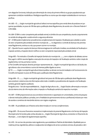 130 MANUAL DE ORIENTAÇÕES SOBRE CONSTITUIÇÃO
DE SERVIÇO DE INSPEÇÃO MUNICIPAL (SIM)
com alegações funcionais, indicação para alimentação de criança de primeira infância ou grupos populacionais que
apresentem condições metabólicas e fisiológicas específicas ou outros que não estejam estabelecidas em normas es-
pecíficas.
Art. 603 – O ........ (órgão municipal de agricultura) editará normas específicas para venda direta de produtos em pe-
quenas quantidades, no prazo de 120 dias após a publicação deste Regulamento, de acordo com o Decreto Federal no
5.741/2006.
Art. 604- O SIM e o setor competente pela sanidade animal, no âmbito de suas competências, atuarão conjuntamente
no sentido de salvaguardar a saúde animal e a segurança alimentar.
§1o
– O SIM poderá implementar procedimentos complementares de inspeção e fiscalização para subsidiar as ações
do setor competente pela sanidade animal do município de ......... no diagnóstico e controle de doenças não previstas
neste Regulamento, exóticas ou não, que possam ocorrer no município.
§2o
– Quando houver suspeita de doenças infectocontagiosas de notificação imediata, nas atividades de fiscalização e
inspeção sanitária, a Inspeção deverá notificar ao setor competente responsável pela sanidade animal.
Artigo 605 – Fia instituído o Conselho de Inspeção Sanitária do município de ..........., com o objetivo de debater, aconse-
lhar, sugerir e definir assuntos ligados a execução dos serviços de inspeção e de fiscalização sanitária e sobre criação de
regulamentos, normas, portarias e outros.
§o
No Conselho de Inspeção deverão participar representantes da .... (órgão) municipal de Agricultura e da Saúde, dos
agricultores e dos consumidores e outros de interesse público ligados ao tema.
§2o
O ............... (órgão municipal de agricultura) deverá publicar as demais normas de instalação e de funcionamento do
Conselho de Inspeção no prazo de 90 dias após a publicação deste Regulamento.
Artigo 606 – O ............... (órgão municipal de agricultura) terá prazo de 120 dias após a publicação deste Regulamento
para constituir o sistema único de informações sobre todo o trabalho e procedimentos de inspeção e de fiscalização
sanitária, gerando registros auditáveis.
Parágrafo único – Será de responsabilidade da .... (órgão) de Agricultura e da ...... (órgão) Saúde a alimentação e manuten-
ção do sistema único de informações sobre a inspeção e a fiscalização sanitária do respectivo município.
Art. 607 – O SIM proporcionará aos seus servidores treinamento e capacitação em universidades, centros de pesquisa
e demais instituições públicas e privadas, com a finalidade de aprimoramento técnico e profissional, inclusive por meio
de acordos e convênios de intercâmbio técnico com órgãos congêneres.
Art. 608 – As penalidades aos infratores serão determinadas em normas complementares.
Artigo 609 – Os recursos financeiros necessários à implementação do presente Regulamento e do Serviço de Inspeção
Municipal serão fornecidos pelas verbas alocadas na .... (órgão) Municipal de Agricultura, constantes no Orçamento do
Município ..... e será objeto de regulamentação específica.
Art. 610 – As normas não previstas neste regulamento, que estabelecem Padrões de Identidade e Qualidade para as
matérias primas, ingredientes, aditivos e coadjuvantes tecnológicos de carnes e produtos cárneos, de pescados e deri-
 