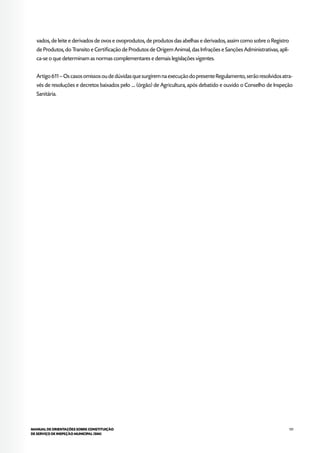 131MANUAL DE ORIENTAÇÕES SOBRE CONSTITUIÇÃO
DE SERVIÇO DE INSPEÇÃO MUNICIPAL (SIM)
vados, de leite e derivados de ovos e ovoprodutos, de produtos das abelhas e derivados, assim como sobre o Registro
de Produtos, do Transito e Certificação de Produtos de Origem Animal, das Infrações e Sanções Administrativas, apli-
ca-se o que determinam as normas complementares e demais legislações vigentes.
Artigo 611 – Os casos omissos ou de dúvidas que surgirem na execução do presente Regulamento, serão resolvidos atra-
vés de resoluções e decretos baixados pelo .... (órgão) de Agricultura, após debatido e ouvido o Conselho de Inspeção
Sanitária.
 