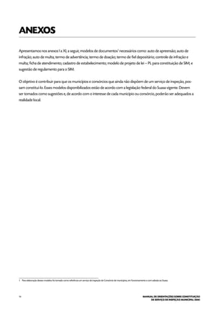 14 MANUAL DE ORIENTAÇÕES SOBRE CONSTITUIÇÃO
DE SERVIÇO DE INSPEÇÃO MUNICIPAL (SIM)
ANEXOS
Apresentamos nos anexos I a XI, a seguir, modelos de documentos1
necessários como: auto de apreensão; auto de
infração; auto de multa; termo de advertência; termo de doação; termo de fiel depositário; controle de infração e
multa; ficha de atendimento; cadastro de estabelecimento; modelo de projeto de lei – PL para constituição de SIM; e
sugestão de regulamento para o SIM.
O objetivo é contribuir para que os municípios e consórcios que ainda não dispõem de um serviço de inspeção, pos-
sam constituí-lo. Esses modelos disponibilizados estão de acordo com a legislação federal do Suasa vigente. Devem
ser tomados como sugestões e, de acordo com o interesse de cada município ou consórcio, poderão ser adequados a
realidade local.
1 Para elaboração desses modelos foi tomado como referência um serviço de inspeção de Consórcio de municípios, em funcionamento e com adesão ao Suasa.
 