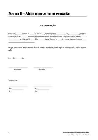 16 MANUAL DE ORIENTAÇÕES SOBRE CONSTITUIÇÃO
DE SERVIÇO DE INSPEÇÃO MUNICIPAL (SIM)
Anexo II–Modelo de auto de infração
AUTO DE INFRAÇÃO
No(s) dia(s) .................... do mês de ................ do ano de .........., no município de ............................./..., eu, ....................................., do Servi-
ço de Inspeção do ......................, presentes as testemunhas abaixo assinadas, constatei a seguinte infração, pelo(a) .....................
........................................ do(s) Artigo(s) ............... do(a) ....................... (lei ou decreto), no
................/......, como abaixo se descreve: ..............
............................................................................................
Do que, para constar, lavrei o presente Auto de Infração, em três vias, dando cópia ao infrator, que fica sujeito às penas
da lei.
Em ...... de ....................... de ..........
__________________________ __________________________
Autuante Autuado
Testemunhas:
___________________________ ___________________________
RG:________________ RG:________________
CPF:_______________ CPF:_______________
 