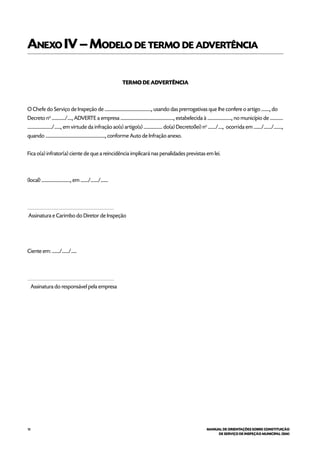 18 MANUAL DE ORIENTAÇÕES SOBRE CONSTITUIÇÃO
DE SERVIÇO DE INSPEÇÃO MUNICIPAL (SIM)
Anexo IV–Modelo de termo de advertência
TERMO DE ADVERTÊNCIA
O Chefe do Serviço de Inspeção de .................................................., usando das prerrogativas que Ihe confere o artigo ........., do
Decreto no
............../....., ADVERTE a empresa ........................................................., estabelecida à .........................., no município de ..............
........................../......., em virtude da infração ao(s) artigo(s) .................... do(a) Decreto(lei) no
......../....., ocorrida em ......../......../.........,
quando ................................................................, conforme Auto de lnfração anexo.
Fica o(a) infrator(a) ciente de que a reincidência implicará nas penalidades previstas em lei.
(local) ..............................., em ......../......../........
____________________________________
Assinatura e Carimbo do Diretor de Inspeção
Ciente em: ......../......./......
____________________________________
Assinatura do responsável pela empresa
 