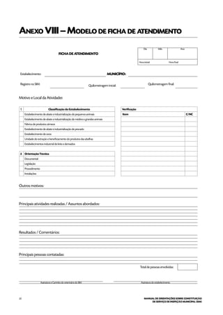 22 MANUAL DE ORIENTAÇÕES SOBRE CONSTITUIÇÃO
DE SERVIÇO DE INSPEÇÃO MUNICIPAL (SIM)
Anexo VIII–Modelo de ficha de atendimento
FICHA DE ATENDIMENTO
Dia Mês Ano
Hora inicial: Hora final:
Estabelecimento: Município:
	
Registro no SIM: Quilometragem inicial: Quilometragem final:
Motivo e Local da Atividade:
1 Classificação do Estabelecimento Verificação
  Estabelecimento de abate e industrialização de pequenos animais  Item C/NC
  Estabelecimento de abate e industrialização de médios e grandes animais  
  Fábrica de produtos cárneos  
  Estabelecimento de abate e industrialização de pescado  
  Estabelecimento de ovos  
  Unidade de extração e beneficiamento do produtos das abelhas  
  Estabelecimentos industrial de leite e derivados  
   
2 Orientação Técnica  
Documental  
Legislação  
Procedimento  
Instalações  
Outros motivos:
Principais atividades realizadas / Assuntos abordados:
Resultados / Comentários:
Principais pessoas contatadas:
Total de pessoas envolvidas:
Assinatura e Carimbo do veterinário do SIM Assinatura do estabelecimento
 