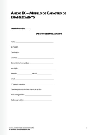 23MANUAL DE ORIENTAÇÕES SOBRE CONSTITUIÇÃO
DE SERVIÇO DE INSPEÇÃO MUNICIPAL (SIM)
Anexo IX–Modelo de Cadastro de
estabelecimento
SIM do (município) ..............
CADASTRO DE ESTABELECIMENTO
Nome: _____________________________________________________
CNPJ/CPF: _________________
Classificação: ________________________________________________
Endereço: ___________________________________________________
Bairro/distrito/comunidade: _________________________________
Município: _____________________________________________________
Telefone: _____________________ celular: ____________________
E-mail: ______________________________________________________
No
registro no serviço: _______________________________________
Data de registro do estabelecimento no serviço: ___________________
Produtos registrados: _____________________________________
Dados de produtos: _______________________________________
 