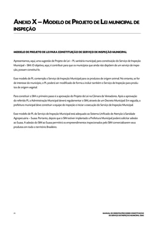 24 MANUAL DE ORIENTAÇÕES SOBRE CONSTITUIÇÃO
DE SERVIÇO DE INSPEÇÃO MUNICIPAL (SIM)
Anexo X–Modelo de Projeto de Lei municipal de
inspeção
MODELO DE PROJETO DE LEI PARA CONSTITUIÇÃO DE SERVIÇO DE INSPEÇÃO MUNICIPAL
Apresentamos, aqui, uma sugestão de Projeto de Lei – PL sanitária municipal, para constituição do Serviço de Inspeção
Municipal – SIM. O objetivo, aqui, é contribuir para que os municípios que ainda não dispõem de um serviço de inspe-
ção, possam constituí-lo.
Esse modelo de PL contempla o Serviço de Inspeção Municipal para os produtos de origem animal. No entanto, se for
de interesse do município, o PL poderá ser modificado de forma a incluir também o Serviço de Inspeção para produ-
tos de origem vegetal.
Para constituir o SIM o primeiro passo é a aprovação do Projeto de Lei na Câmara de Vereadores. Após a aprovação
do referido PL a Administração Municipal deverá regulamentar o SIM, através de um Decreto Municipal. Em seguida, a
prefeitura municipal deve constituir a equipe de inspeção e iniciar a execução do Serviço de Inspeção Municipal.
Esse modelo de PL de Serviço de Inspeção Municipal está adequado ao Sistema Unificado de Atenção à Sanidade
Agropecuária – Suasa. Portanto, depois que o SIM estiver implantado a Prefeitura Municipal poderá solicitar adesão
ao Suasa. A adesão do SIM ao Suasa permitirá os empreendimentos inspecionados pelo SIM comercializarem seus
produtos em todo o território Brasileiro.
 