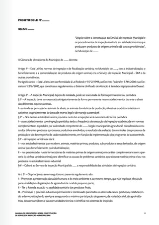25MANUAL DE ORIENTAÇÕES SOBRE CONSTITUIÇÃO
DE SERVIÇO DE INSPEÇÃO MUNICIPAL (SIM)
PROJETO DE LEI No
...........
(Do Sr.) ..........
“Dispõe sobre a constituição do Serviço de Inspeção Municipal e
os procedimentos de inspeção sanitária em estabelecimentos que
produzam produtos de origem animal e dá outras providências”,
no Município de ...........
A Câmara de Vereadores do Município de .......... decreta:
Artigo 1o
– Esta Lei fixa normas de inspeção e de fiscalização sanitária, no Município de ........., para a industrialização, o
beneficiamento e a comercialização de produtos de origem animal, cria o Serviço de Inspeção Municipal – SIM e dá
outras providências.
Parágrafo único – Esta Lei está em conformidade à Lei Federal no
9.712/1998, ao Decreto Federal no
5.741/2006 e ao De-
creto no
7.216/2010, que constituiu e regulamentou o Sistema Unificado de Atenção à Sanidade Agropecuária (Suasa).
Artigo 2o
– A Inspeção Municipal, depois de instalada, pode ser executada de forma permanente ou periódica.
§ 1o
– A inspeção deve ser executada obrigatoriamente de forma permanente nos estabelecimentos durante o abate
das diferentes espécies animais.
I – entende-se por espécies animais de abate, os animais domésticos de produção, silvestres e exóticos criados em
cativeiros ou provenientes de áreas de reserva legal e de manejo sustentável.
§ 2o
– Nos demais estabelecimentos previstos nesta Lei a inspeção será executada de forma periódica.
I – os estabelecimentos com inspeção periódica terão a frequência de execução de inspeção estabelecida em normas
complementares expedidos por autoridade competente do ........... (órgão municipal de agricultura), considerando o ris-
co dos diferentes produtos e processos produtivos envolvidos, o resultado da avaliação dos controles dos processos de
produção e do desempenho de cada estabelecimento, em função da implementação dos programas de autocontrole.
§3o
– A inspeção sanitária se dará:
I – nos estabelecimentos que recebem, animais, matérias-primas, produtos, sub-produtos e seus derivados, de origem
animal para beneficiamento ou industrialização;
II – nas propriedades rurais fornecedoras de matérias-primas de origem animal, em caráter complementar e com a par-
ceria da defesa sanitária animal, para identificar as causas de problemas sanitários apurados na matéria-prima e/ou nos
produtos no estabelecimento industrial.
§4o
– Caberá ao Serviço de Inspeção Municipal de ......... a responsabilidade das atividades de inspeção sanitária.
Art. 3o
– Os princípios a serem seguidos no presente regulamento são:
I – Promover a preservação da saúde humana e do meio ambiente e, ao mesmo tempo, que não implique obstáculo
para a instalação e legalização da agroindústria rural de pequeno porte;
II – Ter o foco de atuação na qualidade sanitária dos produtos finais;
III – Promover o processo educativo permanente e continuado para todos os atores da cadeia produtiva, estabelecen-
do a democratização do serviço e assegurando a máxima participação de governo, da sociedade civil, de agroindús-
trias, dos consumidores e das comunidades técnica e científica nos sistemas de inspeção.
 