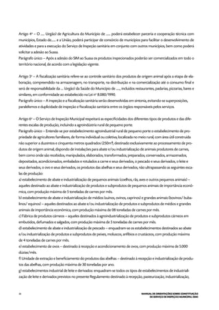 26 MANUAL DE ORIENTAÇÕES SOBRE CONSTITUIÇÃO
DE SERVIÇO DE INSPEÇÃO MUNICIPAL (SIM)
Artigo 4o
– O ...... (órgão) de Agricultura do Município de ....... poderá estabelecer parceria e cooperação técnica com
municípios, Estado de....... e a União, poderá participar de consórcio de municípios para facilitar o desenvolvimento de
atividades e para a execução do Serviço de Inspeção sanitária em conjunto com outros municípios, bem como poderá
solicitar a adesão ao Suasa.
Parágrafo único – Após a adesão do SIM ao Suasa os produtos inspecionados poderão ser comercializados em todo o
território nacional, de acordo com a legislação vigente.
Artigo 5o
– A fiscalização sanitária refere-se ao controle sanitário dos produtos de origem animal após a etapa de ela-
boração, compreendido na armazenagem, no transporte, na distribuição e na comercialização até o consumo final e
será de responsabilidade da .... (órgão) da Saúde do Município de ......, incluídos restaurantes, padarias, pizzarias, bares e
similares, em conformidade ao estabelecido na Lei no
8.080/1990.
Parágrafo único – A inspeção e a fiscalização sanitária serão desenvolvidas em sintonia, evitando-se superposições,
paralelismos e duplicidade de inspeção e fiscalização sanitária entre os órgãos responsáveis pelos serviços.
Artigo 6o
– O Serviço de Inspeção Municipal respeitará as especificidades dos diferentes tipos de produtos e das dife-
rentes escalas de produção, incluindo a agroindústria rural de pequeno porte.
Parágrafo único – Entende-se por estabelecimento agroindustrial rural de pequeno porte o estabelecimento de pro-
priedade de agricultores familiares, de forma individual ou coletiva, localizada no meio rural, com área útil construída
não superior a duzentos e cinquenta metros quadrados (250m²), destinado exclusivamente ao processamento de pro-
dutos de origem animal, dispondo de instalações para abate e/ou industrialização de animais produtores de carnes,
bem como onde são recebidos, manipulados, elaborados, transformados, preparados, conservados, armazenados,
depositados, acondicionados, embalados e rotulados a carne e seus derivados, o pescado e seus derivados, o leite e
seus derivados, o ovo e seus derivados, os produtos das abelhas e seus derivados, não ultrapassando as seguintes esca-
las de produção:
a) estabelecimento de abate e industrialização de pequenos animais (coelhos, rãs, aves e outros pequenos animais) –
aqueles destinado ao abate e industrialização de produtos e subprodutos de pequenos animais de importância econô-
mica, com produção máxima de 5 toneladas de carnes por mês.
b) estabelecimento de abate e industrialização de médios (suínos, ovinos, caprinos) e grandes animais (bovinos/ buba-
linos/ equinos) – aqueles destinados ao abate e/ou industrialização de produtos e subprodutos de médios e grandes
animais de importância econômica, com produção máxima de 08 toneladas de carnes por mês.
c) Fábrica de produtos cárneos – aqueles destinados à agroindustrialização de produtos e subprodutos cárneos em
embutidos, defumados e salgados, com produção máxima de 5 toneladas de carnes por mês.
d) estabelecimento de abate e industrialização de pescado – enquadram-se os estabelecimentos destinados ao abate
e/ou industrialização de produtos e subprodutos de peixes, moluscos, anfíbios e crustáceos, com produção máxima
de 4 toneladas de carnes por mês.
e) estabelecimento de ovos – destinado à recepção e acondicionamento de ovos, com produção máxima de 5.000
dúzias/mês.
f) Unidade de extração e beneficiamento do produtos das abelhas – destinado à recepção e industrialização de produ-
tos das abelhas, com produção máxima de 30 toneladas por ano.
g) estabelecimentos industrial de leite e derivados: enquadram-se todos os tipos de estabelecimentos de industriali-
zação de leite e derivados previstos no presente Regulamento destinado à recepção, pasteurização, industrialização,
 