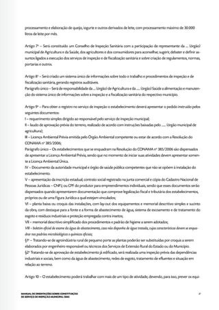27MANUAL DE ORIENTAÇÕES SOBRE CONSTITUIÇÃO
DE SERVIÇO DE INSPEÇÃO MUNICIPAL (SIM)
processamento e elaboração de queijo, iogurte e outros derivados de leite, com processamento máximo de 30.000
litros de leite por mês.
Artigo 7o
– Será constituído um Conselho de Inspeção Sanitária com a participação de representante da .... (órgão)
municipal de Agricultura e da Saúde, dos agricultores e dos consumidores para aconselhar, sugerir, debater e definir as-
suntos ligados a execução dos serviços de inspeção e de fiscalização sanitária e sobre criação de regulamentos, normas,
portarias e outros.
Artigo 8o
– Será criado um sistema único de informações sobre todo o trabalho e procedimentos de inspeção e de
fiscalização sanitária, gerando registros auditáveis.
Parágrafo único – Será de responsabilidade da .... (órgão) de Agricultura e da ...... (órgão) Saúde a alimentação e manuten-
ção do sistema único de informações sobre a inspeção e a fiscalização sanitária do respectivo município.
Artigo 9o
– Para obter o registro no serviço de inspeção o estabelecimento deverá apresentar o pedido instruído pelos
seguintes documentos:
I – requerimento simples dirigido ao responsável pelo serviço de inspeção municipal;
II – laudo de aprovação prévia do terreno, realizado de acordo com instruções baixadas pelo ....... (órgão municipal de
agricultura);
III – Licença Ambiental Prévia emitida pelo Órgão Ambiental competente ou estar de acordo com a Resolução do
CONAMA no
385/2006;
Parágrafo único – Os estabelecimentos que se enquadram na Resolução do CONAMA no
385/2006 são dispensados
de apresentar a Licença Ambiental Prévia, sendo que no momento de iniciar suas atividades devem apresentar somen-
te a Licença Ambiental Única.
IV – Documento da autoridade municipal e órgão de saúde pública competentes que não se opõem à instalação do
estabelecimento.
V – apresentação da inscrição estadual, contrato social registrado na junta comercial e cópia do Cadastro Nacional de
Pessoas Jurídicas – CNPJ, ou CPF do produtor para empreendimentos individuais, sendo que esses documentos serão
dispensados quando apresentarem documentação que comprove legalização fiscal e tributária dos estabelecimentos,
próprios ou de uma Figura Jurídica a qual estejam vinculados;
VI – planta baixa ou croquis das instalações, com lay-out dos equipamentos e memorial descritivo simples e sucinto
da obra, com destaque para a fonte e a forma de abastecimento de água, sistema de escoamento e de tratamento do
esgoto e resíduos industriais e proteção empregada contra insetos;
VII – memorial descritivo simplificado dos procedimentos e padrão de higiene a serem adotados;
VIII – boletim oficial de exame da água de abastecimento, caso não disponha de água tratada, cujas características devem se enqua-
drar nos padrões microbiológicos e químicos oficiais;
§1o
– Tratando-se de agroindústria rural de pequeno porte as plantas poderão ser substituídas por croquis a serem
elaborados por engenheiro responsável ou técnicos dos Serviços de Extensão Rural do Estado ou do Município.
§2o
Tratando-se de aprovação de estabelecimento já edificado, será realizada uma inspeção prévia das dependências
industriais e sociais, bem como da água de abastecimento, redes de esgoto, tratamento de efluentes e situação em
relação ao terreno.
Artigo 10 – O estabelecimento poderá trabalhar com mais de um tipo de atividade, devendo, para isso, prever os equi-
 