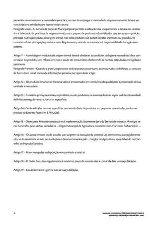28 MANUAL DE ORIENTAÇÕES SOBRE CONSTITUIÇÃO
DE SERVIÇO DE INSPEÇÃO MUNICIPAL (SIM)
pamentos de acordo com a necessidade para tal e, no caso de empregar a mesma linha de processamento, deverá ser
concluída uma atividade para depois iniciar a outra.
Parágrafo único – O Serviço de Inspeção Municipal pode permitir a utilização dos equipamentos e instalações destina-
dos à fabricação de produtos de origem animal, para o preparo de produtos industrializados que, em sua composição
principal, não haja produtos de origem animal, mas estes produtos não podem constar impressos ou gravados, os
carimbos oficiais de inspeção previstos neste Regulamento, estando os mesmos sob responsabilidade do órgão com-
petente.
Artigo 11 – A embalagem produtos de origem animal deverá obedecer às condições de higiene necessárias à boa con-
servação do produto, sem colocar em risco a saúde do consumidor, obedecendo às normas estipuladas em legislação
pertinente.
Parágrafo Primeiro – Quando a granel, os produtos serão expostos ao consumo acompanhados de folhetos ou cartazes
de forma bem visível, contendo informações previstas no caput deste artigo.
Artigo 12 – Os produtos deverão ser transportados e armazenados em condições adequadas para a preservação de sua
sanidade e inocuidade.
Artigo 13 – A matéria-prima, os animais, os produtos, os sub-produtos e os insumos deverão seguir padrões de sanidade
definidos em regulamento e portarias específicas.
Artigo 14 – Serão editadas normas específicas para venda direta de produtos em pequenas quantidades, conforme
previsto no Decreto Federal no
5.741/2006.
Artigo 15 – Os recursos financeiros necessários à implementação da presente Lei e do Serviço de Inspeção Municipal se-
rão fornecidos pelas verbas alocadas na .... (órgão) Municipal de Agricultura, constantes no Orçamento do Município .....
Artigo 16 – Os casos omissos ou de dúvidas que surgirem na execução da presente Lei, bem como a sua regulamenta-
ção, serão resolvidos através de resoluções e decretos baixados pelo .... (órgão) de Agricultura, após debatido no Con-
selho de Inspeção Sanitária.
Artigo 17 – Ficam revogadas as disposições em contrário a esta Lei.
Artigo 18 – O Poder Executivo regulamentará esta lei no prazo de noventa dias a contar da data de sua publicação.
Artigo 19 – Esta lei entra em vigor na data de sua publicação.
 