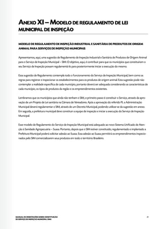 29MANUAL DE ORIENTAÇÕES SOBRE CONSTITUIÇÃO
DE SERVIÇO DE INSPEÇÃO MUNICIPAL (SIM)
Anexo XI–Modelo de regulamento de lei
municipal de inspeção
MODELO DE REGULAMENTO DE INSPEÇÃO INDUSTRIAL E SANITÁRIA DE PRODUTOS DE ORIGEM
ANIMAL PARA SERVIÇOS DE INSPEÇÃO MUNICIPAIS
Apresentamos, aqui, uma sugestão de Regulamento de Inspeção Industrial e Sanitária de Produtos de Origem Animal
para o Serviço de Inspeção Municipal – SIM. O objetivo, aqui, é contribuir para que os municípios que constituíram o
seu Serviço de Inspeção possam regulamentá-lo para posteriormente iniciar a execução do mesmo.
Essa sugestão de Regulamento contempla todo o funcionamento do Serviço de Inspeção Municipal, bem como as
regras para registrar e inspecionar os estabelecimentos para os produtos de origem animal. Esta sugestão pode não
contemplar a realidade específica de cada município, portanto deverá ser adequada considerando as características de
cada município, os tipos de produtos da região e os empreendimentos existentes.
Lembramos que os municípios que ainda não tenham o SIM, o primeiro passo é constituir o Serviço, através da apro-
vação de um Projeto de Lei sanitária na Câmara de Vereadores. Após a aprovação do referido PL a Administração
Municipal deverá regulamentar o SIM, através de um Decreto Municipal, podendo utilizar-se da sugestão em anexo.
Em seguida, a prefeitura municipal deve constituir a equipe de inspeção e iniciar a execução do Serviço de Inspeção
Municipal.
Esse modelo de Regulamento do Serviço de Inspeção Municipal está adequado ao novo Sistema Unificado de Aten-
ção à Sanidade Agropecuária – Suasa. Portanto, depois que o SIM estiver constituído, regulamentado e implantado a
Prefeitura Municipal poderá solicitar adesão ao Suasa. Essa adesão ao Suasa permitirá os empreendimentos inspecio-
nados pelo SIM comercializarem seus produtos em todo o território Brasileiro.
 