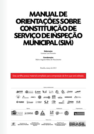 MANUALDE
ORIENTAÇÕESSOBRE
CONSTITUIÇÃODE
SERVIÇODEINSPEÇÃO
MUNICIPAL(SIM)
Elaboração:
Leomar Luiz Prezotto
Coordenação:
Mário Augusto Ribas do Nascimento
Brasília, março de 2013
Esta cartilha possui material compilado para composição de livro que será editado.
 