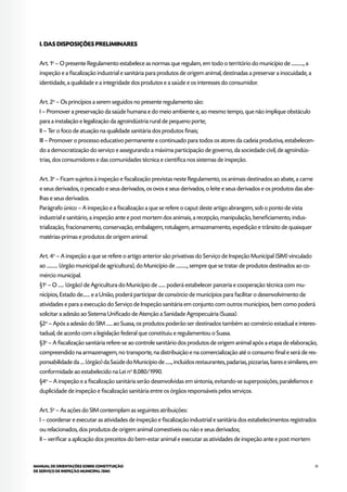 31MANUAL DE ORIENTAÇÕES SOBRE CONSTITUIÇÃO
DE SERVIÇO DE INSPEÇÃO MUNICIPAL (SIM)
I. DAS DISPOSIÇÕES PRELIMINARES
Art. 1o
– O presente Regulamento estabelece as normas que regulam, em todo o território do município de ............, a
inspeção e a fiscalização industrial e sanitária para produtos de origem animal, destinadas a preservar a inocuidade, a
identidade, a qualidade e a integridade dos produtos e a saúde e os interesses do consumidor.
Art. 2o
– Os princípios a serem seguidos no presente regulamento são:
I – Promover a preservação da saúde humana e do meio ambiente e, ao mesmo tempo, que não implique obstáculo
para a instalação e legalização da agroindústria rural de pequeno porte;
II – Ter o foco de atuação na qualidade sanitária dos produtos finais;
III – Promover o processo educativo permanente e continuado para todos os atores da cadeia produtiva, estabelecen-
do a democratização do serviço e assegurando a máxima participação de governo, da sociedade civil, de agroindús-
trias, dos consumidores e das comunidades técnica e científica nos sistemas de inspeção.
Art. 3o
– Ficam sujeitos à inspeção e fiscalização previstas neste Regulamento, os animais destinados ao abate, a carne
e seus derivados, o pescado e seus derivados, os ovos e seus derivados, o leite e seus derivados e os produtos das abe-
lhas e seus derivados.
Parágrafo único – A inspeção e a fiscalização a que se refere o caput deste artigo abrangem, sob o ponto de vista
industrial e sanitário, a inspeção ante e post mortem dos animais, a recepção, manipulação, beneficiamento, indus-
trialização, fracionamento, conservação, embalagem, rotulagem, armazenamento, expedição e trânsito de quaisquer
matérias-primas e produtos de origem animal.
Art. 4o
– A inspeção a que se refere o artigo anterior são privativas do Serviço de Inspeção Municipal (SIM) vinculado
ao ........... (órgão municipal de agricultura), do Município de ..........., sempre que se tratar de produtos destinados ao co-
mércio municipal.
§1o
– O ...... (órgão) de Agricultura do Município de ....... poderá estabelecer parceria e cooperação técnica com mu-
nicípios, Estado de....... e a União, poderá participar de consórcio de municípios para facilitar o desenvolvimento de
atividades e para a execução do Serviço de Inspeção sanitária em conjunto com outros municípios, bem como poderá
solicitar a adesão ao Sistema Unificado de Atenção a Sanidade Agropecuária (Suasa).
§2o
– Após a adesão do SIM ...... ao Suasa, os produtos poderão ser destinados também ao comércio estadual e interes-
tadual, de acordo com a legislação federal que constituiu e regulamentou o Suasa.
§3o
– A fiscalização sanitária refere-se ao controle sanitário dos produtos de origem animal após a etapa de elaboração,
compreendido na armazenagem, no transporte, na distribuição e na comercialização até o consumo final e será de res-
ponsabilidade da .... (órgão) da Saúde do Município de ......, incluídos restaurantes, padarias, pizzarias, bares e similares, em
conformidade ao estabelecido na Lei no
8.080/1990.
§4o
– A inspeção e a fiscalização sanitária serão desenvolvidas em sintonia, evitando-se superposições, paralelismos e
duplicidade de inspeção e fiscalização sanitária entre os órgãos responsáveis pelos serviços.
Art. 5o
– As ações do SIM contemplam as seguintes atribuições:
I – coordenar e executar as atividades de inspeção e fiscalização industrial e sanitária dos estabelecimentos registrados
ou relacionados, dos produtos de origem animal comestíveis ou não e seus derivados;
II – verificar a aplicação dos preceitos do bem-estar animal e executar as atividades de inspeção ante e post mortem
 