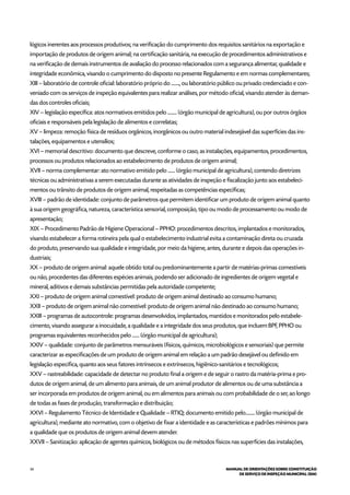 34 MANUAL DE ORIENTAÇÕES SOBRE CONSTITUIÇÃO
DE SERVIÇO DE INSPEÇÃO MUNICIPAL (SIM)
lógicos inerentes aos processos produtivos; na verificação do cumprimento dos requisitos sanitários na exportação e
importação de produtos de origem animal; na certificação sanitária, na execução de procedimentos administrativos e
na verificação de demais instrumentos de avaliação do processo relacionados com a segurança alimentar, qualidade e
integridade econômica, visando o cumprimento do disposto no presente Regulamento e em normas complementares;
XIII – laboratório de controle oficial: laboratório próprio do ........, ou laboratório público ou privado credenciado e con-
veniado com os serviços de inspeção equivalentes para realizar análises, por método oficial, visando atender às deman-
das dos controles oficiais;
XIV – legislação específica: atos normativos emitidos pelo ......... (órgão municipal de agricultura), ou por outros órgãos
oficiais e responsáveis pela legislação de alimentos e correlatas;
XV – limpeza: remoção física de resíduos orgânicos, inorgânicos ou outro material indesejável das superfícies das ins-
talações, equipamentos e utensílios;
XVI – memorial descritivo: documento que descreve, conforme o caso, as instalações, equipamentos, procedimentos,
processos ou produtos relacionados ao estabelecimento de produtos de origem animal;
XVII – norma complementar: ato normativo emitido pelo ....... (órgão municipal de agricultura), contendo diretrizes
técnicas ou administrativas a serem executadas durante as atividades de inspeção e fiscalização junto aos estabeleci-
mentos ou trânsito de produtos de origem animal, respeitadas as competências específicas;
XVIII – padrão de identidade: conjunto de parâmetros que permitem identificar um produto de origem animal quanto
à sua origem geográfica, natureza, característica sensorial, composição, tipo ou modo de processamento ou modo de
apresentação;
XIX – Procedimento Padrão de Higiene Operacional – PPHO: procedimentos descritos, implantados e monitorados,
visando estabelecer a forma rotineira pela qual o estabelecimento industrial evita a contaminação direta ou cruzada
do produto, preservando sua qualidade e integridade, por meio da higiene, antes, durante e depois das operações in-
dustriais;
XX – produto de origem animal: aquele obtido total ou predominantemente a partir de matérias-primas comestíveis
ou não, procedentes das diferentes espécies animais, podendo ser adicionado de ingredientes de origem vegetal e
mineral, aditivos e demais substâncias permitidas pela autoridade competente;
XXI – produto de origem animal comestível: produto de origem animal destinado ao consumo humano;
XXII – produto de origem animal não comestível: produto de origem animal não destinado ao consumo humano;
XXIII – programas de autocontrole: programas desenvolvidos, implantados, mantidos e monitorados pelo estabele-
cimento, visando assegurar a inocuidade, a qualidade e a integridade dos seus produtos, que incluem BPF, PPHO ou
programas equivalentes reconhecidos pelo ....... (órgão municipal de agricultura);
XXIV – qualidade: conjunto de parâmetros mensuráveis (físicos, químicos, microbiológicos e sensoriais) que permite
caracterizar as especificações de um produto de origem animal em relação a um padrão desejável ou definido em
legislação específica, quanto aos seus fatores intrínsecos e extrínsecos, higiênico-sanitários e tecnológicos;
XXV – rastreabilidade: capacidade de detectar no produto final a origem e de seguir o rastro da matéria-prima e pro-
dutos de origem animal, de um alimento para animais, de um animal produtor de alimentos ou de uma substância a
ser incorporada em produtos de origem animal, ou em alimentos para animais ou com probabilidade de o ser, ao longo
de todas as fases de produção, transformação e distribuição;
XXVI – Regulamento Técnico de Identidade e Qualidade – RTIQ: documento emitido pelo......... (órgão municipal de
agricultura), mediante ato normativo, com o objetivo de fixar a identidade e as características e padrões mínimos para
a qualidade que os produtos de origem animal devem atender.
XXVII – Sanitização: aplicação de agentes químicos, biológicos ou de métodos físicos nas superfícies das instalações,
 