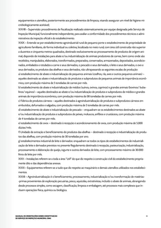 35MANUAL DE ORIENTAÇÕES SOBRE CONSTITUIÇÃO
DE SERVIÇO DE INSPEÇÃO MUNICIPAL (SIM)
equipamentos e utensílios, posteriormente aos procedimentos de limpeza, visando assegurar um nível de higiene mi-
crobiologicamente aceitável;
XXVIII – Supervisão: procedimento de fiscalização realizado sistematicamente por equipe designada pelo Serviço de
Inspeção Municipal, funcionalmente independente, para avaliar a conformidade dos procedimentos técnicos e admi-
nistrativos da inspeção oficial e do estabelecimento.
XXIX – Entende-se por estabelecimento agroindustrial rural de pequeno porte o estabelecimento de propriedade de
agricultores familiares, de forma individual ou coletiva, localizada no meio rural, com área útil construída não superior
a duzentos e cinquenta metros quadrados, destinado exclusivamente ao processamento de produtos de origem ani-
mal, dispondo de instalações para abate e/ou industrialização de animais produtores de carnes, bem como onde são
recebidos, manipulados, elaborados, transformados, preparados, conservados, armazenados, depositados, acondicio-
nados, embalados e rotulados a carne e seus derivados, o pescado e seus derivados, o leite e seus derivados, o ovo e
seus derivados, os produtos das abelhas e seus derivados, não ultrapassando as seguintes escalas de produção:
a) estabelecimento de abate e industrialização de pequenos animais (coelhos, rãs, aves e outros pequenos animais) –
aqueles destinado ao abate e industrialização de produtos e subprodutos de pequenos animais de importância econô-
mica, com produção máxima de 5 toneladas de carnes por mês.
b) estabelecimento de abate e industrialização de médios (suínos, ovinos, caprinos) e grandes animais (bovinos/ buba-
linos/ equinos) – aqueles destinados ao abate e/ou industrialização de produtos e subprodutos de médios e grandes
animais de importância econômica, com produção máxima de 08 toneladas de carnes por mês.
c) Fábrica de produtos cárneos – aqueles destinados à agroindustrialização de produtos e subprodutos cárneos em
embutidos, defumados e salgados, com produção máxima de 5 toneladas de carnes por mês.
d) estabelecimento de abate e industrialização de pescado – enquadram-se os estabelecimentos destinados ao abate
e/ou industrialização de produtos e subprodutos de peixes, moluscos, anfíbios e crustáceos, com produção máxima
de 4 toneladas de carnes por mês.
e) estabelecimento de ovos – destinado à recepção e acondicionamento de ovos, com produção máxima de 5.000
dúzias/mês.
f) Unidade de extração e beneficiamento do produtos das abelhas – destinado à recepção e industrialização de produ-
tos das abelhas, com produção máxima de 30 toneladas por ano.
g) estabelecimentos industrial de leite e derivados: enquadram-se todos os tipos de estabelecimentos de industriali-
zação de leite e derivados previstos no presente Regulamento destinado à recepção, pasteurização, industrialização,
processamento e elaboração de queijo, iogurte e outros derivados de leite, com processamento máximo de 30.000
litros de leite por mês.
XXX – Instalações referem-se a toda a área “útil” do que diz respeito à construção civil do estabelecimento propria-
mente dito e das dependências anexas.
XXXI – Equipamentos referem-se a tudo que diz respeito ao maquinário e demais utensílios utilizados nos estabeleci-
mentos.
XXXII – Agroindustrialização é o beneficiamento, processamento, industrialização e/ou transformação de matérias-
-primas provenientes de exploração pecuárias, pesca, aquícolas, extrativistas, incluído o abate de animais, abrangendo
desde processos simples, como secagem, classificação, limpeza e embalagem, até processos mais complexos que in-
cluem operações física, química ou biológica.
 