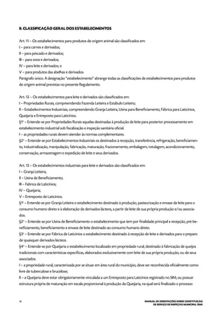 36 MANUAL DE ORIENTAÇÕES SOBRE CONSTITUIÇÃO
DE SERVIÇO DE INSPEÇÃO MUNICIPAL (SIM)
II. CLASSIFICAÇÃO GERAL DOS ESTABELECIMENTOS
Art. 11 – Os estabelecimentos para produtos de origem animal são classificados em:
I – para carnes e derivados;
II – para pescado e derivados;
III – para ovos e derivados;
IV – para leite e derivados; e
V – para produtos das abelhas e derivados.
Parágrafo único. A designação “estabelecimento” abrange todas as classificações de estabelecimentos para produtos
de origem animal previstas no presente Regulamento.
Art. 12 – Os estabelecimentos para leite e derivados são classificados em:
I – Propriedades Rurais, compreendendo Fazenda Leiteira e Estábulo Leiteiro;
II – Estabelecimentos Industriais, compreendendo Granja Leiteira, Usina para Beneficiamento, Fábrica para Laticínios,
Queijaria e Entreposto para Laticínios.
§1o
– Entende-se por Propriedades Rurais aquelas destinadas à produção de leite para posterior processamento em
estabelecimento industrial sob fiscalização e inspeção sanitária oficial.
I – as propriedades rurais devem atender às normas complementares.
§2o
– Entende-se por Estabelecimentos Industriais os destinados à recepção, transferência, refrigeração, beneficiamen-
to, industrialização, manipulação, fabricação, maturação, fracionamento, embalagem, rotulagem, acondicionamento,
conservação, armazenagem e expedição de leite e seus derivados.
Art. 13 – Os estabelecimentos industriais para leite e derivados são classificados em:
I – Granja Leiteira;
II – Usina de Beneficiamento;
III – Fabrica de Laticínios;
IV – Queijaria;
V – Entreposto de Laticínios.
§1o
– Entende-se por Granja Leiteira o estabelecimento destinado à produção, pasteurização e envase de leite para o
consumo humano direto e à elaboração de derivados lácteos, a partir de leite de sua própria produção e/ou associa-
dos.
§2o
– Entende-se por Usina de Beneficiamento o estabelecimento que tem por finalidade principal a recepção, pré-be-
neficiamento, beneficiamento e envase de leite destinado ao consumo humano direto.
§3o
– Entende-se por Fábrica de Laticínios o estabelecimento destinado à recepção de leite e derivados para o preparo
de quaisquer derivados lácteos.
§4o
– Entende-se por Queijaria o estabelecimento localizado em propriedade rural, destinado à fabricação de queijos
tradicionais com características específicas, elaborados exclusivamente com leite de sua própria produção, ou de seus
associados.
I – a propriedade rural, caracterizada por se situar em área rural do município, deve ser reconhecida oficialmente como
livre de tuberculose e brucelose;
II – a Queijaria deve estar obrigatoriamente vinculada a um Entreposto para Laticínios registrado no SIM, ou possuir
estrutura própria de maturação em escala proporcional à produção da Queijaria, na qual será finalizado o processo
 