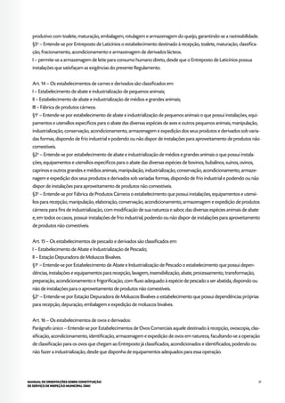 37MANUAL DE ORIENTAÇÕES SOBRE CONSTITUIÇÃO
DE SERVIÇO DE INSPEÇÃO MUNICIPAL (SIM)
produtivo com toalete, maturação, embalagem, rotulagem e armazenagem do queijo, garantindo-se a rastreabilidade.
§5o
– Entende-se por Entreposto de Laticínios o estabelecimento destinado à recepção, toalete, maturação, classifica-
ção, fracionamento, acondicionamento e armazenagem de derivados lácteos.
I – permite-se a armazenagem de leite para consumo humano direto, desde que o Entreposto de Laticínios possua
instalações que satisfaçam as exigências do presente Regulamento.
Art. 14 – Os estabelecimentos de carnes e derivados são classificados em:
I – Estabelecimento de abate e industrialização de pequenos animais;
II – Estabelecimento de abate e industrialização de médios e grandes animais;
III – Fábrica de produtos cárneos.
§1o
– Entende-se por estabelecimento de abate e industrialização de pequenos animais o que possui instalações, equi-
pamentos e utensílios específicos para o abate das diversas espécies de aves e outros pequenos animais, manipulação,
industrialização, conservação, acondicionamento, armazenagem e expedição dos seus produtos e derivados sob varia-
das formas, dispondo de frio industrial e podendo ou não dispor de instalações para aproveitamento de produtos não
comestíveis.
§2o
– Entende-se por estabelecimento de abate e industrialização de médios e grandes animais o que possui instala-
ções, equipamentos e utensílios específicos para o abate das diversas espécies de bovinos, bubalinos, suínos, ovinos,
caprinos e outros grandes e médios animais, manipulação, industrialização, conservação, acondicionamento, armaze-
nagem e expedição dos seus produtos e derivados sob variadas formas, dispondo de frio industrial e podendo ou não
dispor de instalações para aproveitamento de produtos não comestíveis.
§3o
– Entende-se por Fábrica de Produtos Cárneos o estabelecimento que possui instalações, equipamentos e utensí-
lios para recepção, manipulação, elaboração, conservação, acondicionamento, armazenagem e expedição de produtos
cárneos para fins de industrialização, com modificação de sua natureza e sabor, das diversas espécies animais de abate
e, em todos os casos, possuir instalações de frio industrial, podendo ou não dispor de instalações para aproveitamento
de produtos não comestíveis.
Art. 15 – Os estabelecimentos de pescado e derivados são classificados em:
I – Estabelecimento de Abate e Industrialização de Pescado;
II – Estação Depuradora de Moluscos Bivalves.
§1o
– Entende-se por Estabelecimento de Abate e Industrialização de Pescado o estabelecimento que possui depen-
dências, instalações e equipamentos para recepção, lavagem, insensibilização, abate, processamento, transformação,
preparação, acondicionamento e frigorificação, com fluxo adequado à espécie de pescado a ser abatida, dispondo ou
não de instalações para o aproveitamento de produtos não comestíveis.
§2o
– Entende-se por Estação Depuradora de Moluscos Bivalves o estabelecimento que possui dependências próprias
para recepção, depuração, embalagem e expedição de moluscos bivalves.
Art. 16 – Os estabelecimentos de ovos e derivados:
Parágrafo único – Entende-se por Estabelecimentos de Ovos Comerciais aquele destinado à recepção, ovoscopia, clas-
sificação, acondicionamento, identificação, armazenagem e expedição de ovos em natureza, facultando-se a operação
de classificação para os ovos que chegam ao Entreposto já classificados, acondicionados e identificados, podendo ou
não fazer a industrialização, desde que disponha de equipamentos adequados para essa operação.
 