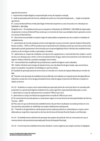 39MANUAL DE ORIENTAÇÕES SOBRE CONSTITUIÇÃO
DE SERVIÇO DE INSPEÇÃO MUNICIPAL (SIM)
seguintes documentos:
I – requerimento simples dirigido ao responsável pelo serviço de inspeção municipal;
II – laudo de aprovação prévia do terreno, realizado de acordo com instruções baixadas pelo ....... (órgão municipal de
agricultura);
III – Licença Ambiental Prévia emitida pelo Órgão Ambiental competente ou estar de acordo com a Resolução do
CONAMA no
385/2006;
Parágrafo único – Os estabelecimentos que se enquadram na Resolução do CONAMA no
385/2006 são dispensados
de apresentar a Licença Ambiental Prévia, sendo que no momento de iniciar suas atividades devem apresentar somen-
te a Licença Ambiental Única.
IV – Documento da autoridade municipal e órgão de saúde pública competentes que não se opõem à instalação do
estabelecimento.
V – apresentação da inscrição estadual, contrato social registrado na junta comercial e cópia do Cadastro Nacional de
Pessoas Jurídicas – CNPJ, ou CPF do produtor para empreendimentos individuais, sendo que esses documentos serão
dispensados quando apresentarem documentação que comprove legalização fiscal e tributária dos estabelecimentos,
próprios ou de uma Figura Jurídica a qual estejam vinculados;
VI – planta baixa ou croquis das instalações, com lay-out dos equipamentos e memorial descritivo simples e sucinto
da obra, com destaque para a fonte e a forma de abastecimento de água, sistema de escoamento e de tratamento do
esgoto e resíduos industriais e proteção empregada contra insetos;
VII – memorial descritivo simplificado dos procedimentos e padrão de higiene a serem adotados;
VIII – boletim oficial de exame da água de abastecimento, caso não disponha de água tratada, cujas características
devem se enquadrar nos padrões microbiológicos e químicos oficiais;
§1o
O pedido de aprovação prévia do terreno deve ser instruído com o laudo de inspeção elaborado por servidor do
SIM.
§2o
Tratando-se de aprovação de estabelecimento já edificado, será realizada uma inspeção prévia das dependências
industriais e sociais, bem como da água de abastecimento, redes de esgoto, tratamento de efluentes e situação em
relação ao terreno.
Art. 23 – As plantas ou croquis a serem apresentadas para aprovação prévia de construção devem ser assinados pelo
proprietário ou representante legal do estabelecimento e pelo engenheiro responsável pela elaboração e conter:
I – planta baixa ou croqui de cada pavimento na escala de 1:100 (um por cem);
II – planta baixa ou croqui com leiaute dos equipamentos na escala de 1:100 (um por cem);
§1o
As convenções de cores das plantas ou croqui devem seguir as normas técnicas da Associação Brasileira de Normas
Técnicas – ABNT.
§2o
Nos casos em que as dimensões dos estabelecimentos não permitam visualização nas escalas previstas em uma
única prancha, estas podem ser redefinidas nas escalas imediatamente subsequentes.
§3o
– Tratando-se de agroindústria rural de pequeno porte as plantas poderão ser substituídas por croquis a serem
elaborados por engenheiro responsável ou técnicos dos Serviços de Extensão Rural do Estado ou do Município.
Art. 24 – O estabelecimento solicitante de aprovação dos projetos não pode dar início às construções sem que as
mesmas tenham sido previamente aprovadas pelo Serviço de Inspeção Municipal.
Art. 25 – A construção dos estabelecimentos deve obedecer a outras exigências que estejam previstas em legislação
 