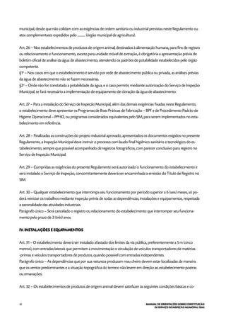 40 MANUAL DE ORIENTAÇÕES SOBRE CONSTITUIÇÃO
DE SERVIÇO DE INSPEÇÃO MUNICIPAL (SIM)
municipal, desde que não colidam com as exigências de ordem sanitária ou industrial previstas neste Regulamento ou
atos complementares expedidos pelo ............ (órgão municipal de agricultura).
Art. 26 – Nos estabelecimentos de produtos de origem animal, destinados à alimentação humana, para fins de registro
ou relacionamento e funcionamento, exceto para unidade móvel de extração, é obrigatória a apresentação prévia de
boletim oficial de análise da água de abastecimento, atendendo os padrões de potabilidade estabelecidos pelo órgão
competente.
§1o
– Nos casos em que o estabelecimento é servido por rede de abastecimento pública ou privada, as análises prévias
da água de abastecimento não se fazem necessárias.
§2o
– Onde não for constatada a potabilidade da água, e o caso permitir, mediante autorização do Serviço de Inspeção
Municipal, se fará necessário a implementação de equipamento de cloração da água de abastecimento.
Art. 27 – Para a instalação do Serviço de Inspeção Municipal, além das demais exigências fixadas neste Regulamento,
o estabelecimento deve apresentar os Programas de Boas Práticas de Fabricação – BPF e de Procedimento Padrão de
Higiene Operacional – PPHO, ou programas considerados equivalentes pelo SIM, para serem implementados no esta-
belecimento em referência.
Art. 28 – Finalizadas as construções do projeto industrial aprovado, apresentados os documentos exigidos no presente
Regulamento, a Inspeção Municipal deve instruir o processo com laudo final higiênico-sanitário e tecnológico do es-
tabelecimento, sempre que possível acompanhado de registros fotográficos, com parecer conclusivo para registro no
Serviço de Inspeção Municipal.
Art. 29 – Cumpridas as exigências do presente Regulamento será autorizado o funcionamento do estabelecimento e
será instalado o Serviço de Inspeção, concomitantemente deverá ser encaminhada a emissão do Título de Registro no
SIM.
Art. 30 – Qualquer estabelecimento que interrompa seu funcionamento por período superior a 6 (seis) meses, só po-
derá reiniciar os trabalhos mediante inspeção prévia de todas as dependências, instalações e equipamentos, respeitada
a sazonalidade das atividades industriais.
Parágrafo único – Será cancelado o registro ou relacionamento do estabelecimento que interromper seu funciona-
mento pelo prazo de 3 (três) anos.
IV. INSTALAÇÕES E EQUIPAMENTOS
Art. 31 – O estabelecimento deverá ser instalado afastado dos limites da via pública, preferentemente a 5 m (cinco
metros), com entradas laterais que permitam a movimentação e circulação de veículos transportadores de matérias-
-primas e veículos transportadores de produtos, quando possível com entradas independentes.
Parágrafo único – As dependências que por sua natureza produzam mau cheiro devem estar localizadas de maneira
que os ventos predominantes e a situação topográfica do terreno não levem em direção ao estabelecimento poeiras
ou emanações.
Art. 32 – Os estabelecimentos de produtos de origem animal devem satisfazer às seguintes condições básicas e co-
 
