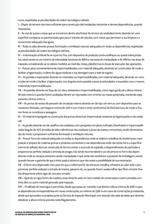41MANUAL DE ORIENTAÇÕES SOBRE CONSTITUIÇÃO
DE SERVIÇO DE INSPEÇÃO MUNICIPAL (SIM)
muns, respeitadas as peculiaridades de ordem tecnológica cabíveis:
I – Dispor de terreno com área suficiente para construção das instalações industriais e demais dependências, quando
necessárias;
II – As vias de acesso e áreas que se encontram dentro dos limites do terreno do estabelecimento deverão ter uma
superfície compacta, ou pavimentada, apta para o trânsito de veículos, com meios que permitam a sua limpeza e o
escoamento adequado das águas;
III – Todas as salas deverão possuir iluminação e ventilação naturais adequadas em todas as dependências, respeitadas
as peculiaridades de ordem tecnológica cabíveis;
IV – A iluminação artificial far-se-á por luz fria, com dispositivo de proteção contra estilhaços ou queda sobre produ-
tos, observando-se um mínimo de intensidade luminosa de 300 lux nas áreas de manipulação e de 500 lux nas áreas de
inspeção, considerando-se os valores medidos ao nível das mesas, plataformas ou locais de execução das operações;
V – Possuir pisos convenientemente impermeabilizados com material adequado, devendo ser construídos de modo a
facilitar a higienização, a coleta das águas residuais e sua drenagem para a rede de esgoto;
VI – As paredes e separações deverão ser revestidas ou impermeabilizadas, com material adequado, devendo ser cons-
truídas de modo a facilitar a higienização, com ângulos entre paredes e pisos arredondados e revestidos com o mesmo
material de impermeabilização;
VII – As paredes deverão ser lisas, de cor clara, resistentes e impermeabilizadas, como regra geral, até a altura mínima
de dois metros e quando forem azulejadas devem ser rejuntadas com cimento ou massa apropriada, mantendo espa-
çamento mínimo entre si.
VIII – As portas de acesso de pessoal e de circulação interna deverão ser do tipo vai-vem ou com dispositivo para se
manterem fechadas, com largura mínima de 1,20 m (um metro e vinte centímetros) de fácil abertura, de modo a fica-
rem livres os corredores e passagens.
IX – O material empregado na construção das portas deverá ser impermeável, resistente às higienizações e não oxidá-
vel;
X – As janelas deverão ser de caixilhos não oxidáveis, com parapeitos em plano inclinado (chanfrados) e impermeabili-
zadas (ângulo de 45o
), providas de telas milimétricas não oxidáveis à prova de insetos e removíveis, sendo dimensiona-
das de modo a propiciarem suficiente iluminação e ventilação naturais;
XI – Possuir forro de material adequado em todas as dependências onde se realizem trabalhos de recebimento, mani-
pulação e preparo de matérias-primas e produtos comestíveis e nas dependências onde não exista forro a superfície
interna do telhado deve ser construída de forma a evitar o acúmulo de sujidade, o desprendimento de partículas e
proporcionar perfeita vedação à entrada de pragas, não sendo recomendável o uso de pintura no forro das depen-
dências onde as carcaças estiverem sendo manipuladas e que ainda não receberam a proteção de embalagem, exceto
quando houver a garantia de que a tinta usada é atóxica e que não existe a possibilidade de sua escamação.
XII – O forro será dispensado nos casos em que a cobertura for de estrutura metálica, refratária ao calor solar e pro-
porcionar perfeita vedação à entrada de insetos, pássaros etc, ou quando forem usadas telhas tipo fibro-cimento fixa-
das diretamente sobre vigas de concreto armado.
XIII – Quando as vigas forem de madeira, estas deverão estar em bom estado de conservação e serem pintadas com
tinta óleo ou outro material aprovado pela inspeção.
XIV – O telhado de meia-água é permitido, desde que possa ser mantido o pé direito à altura mínima de 3,00 m para
as dependências correspondentes em novas construções, ou mínimo de 2,60 m em casos de construções já existentes,
desde que aprovados os projetos junto ao Serviço de Inspeção Municipal, com exceção das salas de abate que deverão
obedecer a altura mínima prevista neste Regulamento.
 