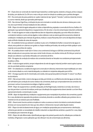 42 MANUAL DE ORIENTAÇÕES SOBRE CONSTITUIÇÃO
DE SERVIÇO DE INSPEÇÃO MUNICIPAL (SIM)
XV – O piso deve ser construído de material impermeável, liso e antiderrapante, resistente a choques, atritos e ataques
de ácidos, com declive de 1,5 a 3% (um e meio a três por cento) em direção às canaletas, para a perfeita drenagem.
XVI – Na construção dos pisos poderão ser usados materiais do tipo “gressit”, “korodur”, cerâmica industrial, cimento
ou outros materiais, desde que aprovados pela Inspeção.
XVII – Nas câmaras frigoríficas, a inclinação do piso será orientada no sentido das ante câmaras e destas para o exte-
rior, não se permitindo no local, instalações de ralos coletores.
XVIII – Dispor de rede de esgoto adequada em todas as dependências, projetada e construída de forma a facilitar a hi-
gienização e que apresente dispositivos e equipamentos a fim de evitar o risco de contaminação industrial e ambiental;
XIX – A rede de esgotos em todas as dependências deve ter dispositivos adequados, que evite refluxo de odores e
a entrada de roedores e outros animais, ligados a tubos coletores e este ao sistema geral de escoamento, dotado de
canalização e instalações para retenção de gorduras, resíduos e corpos flutuantes, bem como de dispositivos de depu-
ração artificial e dotados de caixas de inspeção.
XX – Os estabelecimentos que adotarem canaletas no piso com a finalidade de facilitar o escoamento das águas re-
siduais, estas poderão ser cobertas com grades ou chapas metálicas perfuradas, não sendo permitido qualquer outro
material, como pranchões de madeira.
XXI – As canaletas devem medir 0,25 m (vinte e cinco centímetros) de largura e 0,10 (dez centímetros) de profundi-
dade, tomada esta em seus pontos mais rasos e terão fundo côncavo, com declive mínima de 3% (três por cento) em
direção aos coletores e suas bordas reforçadas com cantoneiras de ferro.
XXII – Os esgotos de condução de resíduos não comestíveis deverão ser lançados nos condutores principais através
de piletas e sifões.
XXIII – A rede de esgoto sanitário, sempre independente da rede de esgoto industrial, também estará sujeita à aprova-
ção da autoridade sanitária competente.
XXIV – Em abatedouros a canaleta de sangria será construída em alvenaria, inteiramente impermeabilizada com rebo-
co de cimento alisado ou outro material adequado, ou coletado em recipientes adequados para tal fim.
XXV – O sangue quando não for terceirizado, será cozido, visto que jamais poderá ser lançado “in natura” nos efluen-
tes da indústria.
XXVI – Não será permitido o retorno das águas servidas, permitindo-se a confluência da rede das águas servidas dos
pré-resfriadores para condução de outros resíduos não comestíveis, desde que comprovadamente tais conexões não
promovam nenhum inconveniente tecnológico e higiênico sanitário.
XXVII – Dispor de equipamentos e utensílios adequados, de fácil higienização, resistentes à corrosão, não tóxicos e
que não permitam o acúmulo de resíduos, sendo que a localização dos equipamentos deverá atender a um bom fluxo
operacional evitando a contaminação cruzada.
XXVIII – dispor de dependências, instalações e equipamentos para manipulação de produtos não comestíveis, quando
for o caso, devidamente separados dos produtos comestíveis, devendo os utensílios utilizados para produtos não co-
mestíveis ser de uso exclusivo para esta finalidade;
XXIX – Deverá existir barreira sanitária completa em todos os acessos ao interior da indústria constituída de lavador
de botas com escova, lavatórios de mãos que não utilizem o fechamento manual e sabão líquido inodoro.
XXX – Dispor de rede de abastecimento de água, com instalações apropriadas para armazenamento e distribuição,
suficiente para atender as necessidades do trabalho industrial e as dependências sanitárias e, quando for o caso, dispor
de instalações para tratamento de água;
XXXI – Dispor de rede diferenciada e identificada para água não potável, quando esta for utilizada para combate de
incêndios, refrigeração e outras aplicações que não ofereçam risco de contaminação aos alimentos;
 