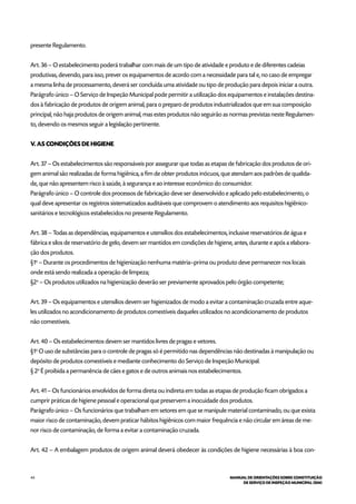 44 MANUAL DE ORIENTAÇÕES SOBRE CONSTITUIÇÃO
DE SERVIÇO DE INSPEÇÃO MUNICIPAL (SIM)
presente Regulamento.
Art. 36 – O estabelecimento poderá trabalhar com mais de um tipo de atividade e produto e de diferentes cadeias
produtivas, devendo, para isso, prever os equipamentos de acordo com a necessidade para tal e, no caso de empregar
a mesma linha de processamento, deverá ser concluída uma atividade ou tipo de produção para depois iniciar a outra.
Parágrafo único – O Serviço de Inspeção Municipal pode permitir a utilização dos equipamentos e instalações destina-
dos à fabricação de produtos de origem animal, para o preparo de produtos industrializados que em sua composição
principal, não haja produtos de origem animal, mas estes produtos não seguirão as normas previstas neste Regulamen-
to, devendo os mesmos seguir a legislação pertinente.
V. AS CONDIÇÕES DE HIGIENE
Art. 37 – Os estabelecimentos são responsáveis por assegurar que todas as etapas de fabricação dos produtos de ori-
gem animal são realizadas de forma higiênica, a fim de obter produtos inócuos, que atendam aos padrões de qualida-
de, que não apresentem risco à saúde, à segurança e ao interesse econômico do consumidor.
Parágrafo único – O controle dos processos de fabricação deve ser desenvolvido e aplicado pelo estabelecimento, o
qual deve apresentar os registros sistematizados auditáveis que comprovem o atendimento aos requisitos higiênico-
sanitários e tecnológicos estabelecidos no presente Regulamento.
Art. 38 – Todas as dependências, equipamentos e utensílios dos estabelecimentos, inclusive reservatórios de água e
fábrica e silos de reservatório de gelo, devem ser mantidos em condições de higiene, antes, durante e após a elabora-
ção dos produtos.
§1o
– Durante os procedimentos de higienização nenhuma matéria–prima ou produto deve permanecer nos locais
onde está sendo realizada a operação de limpeza;
§2o
– Os produtos utilizados na higienização deverão ser previamente aprovados pelo órgão competente;
Art. 39 – Os equipamentos e utensílios devem ser higienizados de modo a evitar a contaminação cruzada entre aque-
les utilizados no acondicionamento de produtos comestíveis daqueles utilizados no acondicionamento de produtos
não comestíveis.
Art. 40 – Os estabelecimentos devem ser mantidos livres de pragas e vetores.
§1o
O uso de substâncias para o controle de pragas só é permitido nas dependências não destinadas à manipulação ou
depósito de produtos comestíveis e mediante conhecimento do Serviço de Inspeção Municipal.
§ 2o
É proibida a permanência de cães e gatos e de outros animais nos estabelecimentos.
Art. 41 – Os funcionários envolvidos de forma direta ou indireta em todas as etapas de produção ficam obrigados a
cumprir práticas de higiene pessoal e operacional que preservem a inocuidade dos produtos.
Parágrafo único – Os funcionários que trabalham em setores em que se manipule material contaminado, ou que exista
maior risco de contaminação, devem praticar hábitos higiênicos com maior frequência e não circular em áreas de me-
nor risco de contaminação, de forma a evitar a contaminação cruzada.
Art. 42 – A embalagem produtos de origem animal deverá obedecer às condições de higiene necessárias à boa con-
 