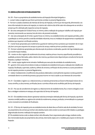 46 MANUAL DE ORIENTAÇÕES SOBRE CONSTITUIÇÃO
DE SERVIÇO DE INSPEÇÃO MUNICIPAL (SIM)
VI. OBRIGAÇÕES DOS ESTABELECIMENTOS
Art. 50 – Ficam os proprietários de estabelecimentos sob Inspeção Municipal obrigados a:
I – cumprir todas as exigências que forem pertinentes contidas no presente Regulamento;
II – fornecer os dados estatísticos de interesse do Serviço de Inspeção, na forma por ela requerida, alimentando o sis-
tema informatizado do sistema de inspeção, no máximo até o décimo dia útil de cada mês subsequente ao vencido e
sempre que for solicitado pelo respectivo serviço de inspeção;
III – dar aviso antecipado de 12 (doze) horas, no mínimo, sobre a realização de quaisquer trabalhos sob inspeção per-
manente, mencionando sua natureza, hora de início e de provável conclusão;
IV – dar aviso antecipado de 24 (vinte e quatro) horas no mínimo, nos estabelecimentos sob inspeção periódica, sobre
a paralisação ou reinício parcial ou total das atividades industriais, troca ou instalação de equipamentos e expedição de
produtos que requeiram certificação sanitária;
V – manter locais apropriados para recebimento e guarda de matérias-primas e produtos que necessitem de re-inspe-
ção, bem como para sequestro de carcaças ou partes de carcaça, matérias-primas e produtos suspeitos;
VI – fornecer substâncias apropriadas para desnaturação de produtos condenados, quando não haja instalações para
sua transformação imediata;
VII – manter em dia o registro do recebimento de animais, matérias-primas e insumos, especificando procedência e
qualidade, produtos fabricados, saída e destino dos mesmos, que deverá estar disponível para consulta do Serviço de
Inspeção, a qualquer momento;
VIII – manter equipe regularmente treinada e habilitada para execução das atividades do estabelecimento;
IX – garantir o livre acesso de servidores à todas as instalações do estabelecimento para a realização dos trabalhos de
inspeção, fiscalização, supervisão, auditoria, colheita de amostras, verificação de documentos ou outros procedimen-
tos de inspeção previstos no presente Regulamento;
X – realizar imediatamente o recolhimento dos produtos elaborados e eventualmente expostos à venda quando for
constatado desvio no controle de processo, que possa incorrer em risco á saúde ou aos interesses do consumidor.
Art. 51 – Cancelado o registro ou o relacionamento, os materiais pertencentes ao Governo Municipal, inclusive de na-
tureza científica, os documentos, certificados, lacres e carimbos oficiais serão recolhidos pelo Serviço de Inspeção.
Art. 52 – No caso de cancelamento de registro ou relacionamento de estabelecimento, fica o mesmo obrigado a inuti-
lizar a rotulagem existente em estoque, sob supervisão do Serviço de Inspeção.
Art. 53 – Os estabelecimentos devem apresentar toda documentação solicitada pelo Serviço de Inspeção, seja ela de
natureza contábil, analítica ou registros de controle de recebimento, estoque, produção, comercialização ou quaisquer
outros necessários às atividades de fiscalização.
Art. 54 – O Serviço de inspeção junto aos estabelecimentos de abate deve, ao final de cada dia de atividade, fornecer
aos proprietários dos animais que tenham sido abatidos, laudo onde constem as eventuais enfermidades ou patologias
diagnosticadas durante a realização da inspeção sanitária.
§1o
Os estabelecimentos onde os abates tenham sido efetuados, ficam responsáveis pela entrega, mediante recibo,
dos mencionados laudos aos proprietários dos animais, retornando cópias com o recebido para arquivo no Serviço de
Inspeção.
 