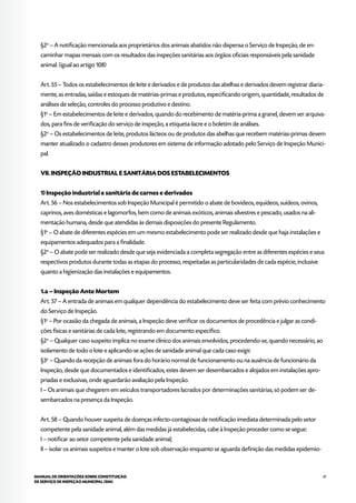 47MANUAL DE ORIENTAÇÕES SOBRE CONSTITUIÇÃO
DE SERVIÇO DE INSPEÇÃO MUNICIPAL (SIM)
§2o
– A notificação mencionada aos proprietários dos animais abatidos não dispensa o Serviço de Inspeção, de en-
caminhar mapas mensais com os resultados das inspeções sanitárias aos órgãos oficiais responsáveis pela sanidade
animal. (igual ao artigo 108)
Art. 55 – Todos os estabelecimentos de leite e derivados e de produtos das abelhas e derivados devem registrar diaria-
mente, as entradas, saídas e estoques de matérias-primas e produtos, especificando origem, quantidade, resultados de
análises de seleção, controles do processo produtivo e destino.
§1o
– Em estabelecimentos de leite e derivados, quando do recebimento de matéria-prima a granel, devem ser arquiva-
dos, para fins de verificação do serviço de inspeção, a etiqueta-lacre e o boletim de análises.
§2o
– Os estabelecimentos de leite, produtos lácteos ou de produtos das abelhas que recebem matérias-primas devem
manter atualizado o cadastro desses produtores em sistema de informação adotado pelo Serviço de Inspeção Munici-
pal.
VII. INSPEÇÃO INDUSTRIAL E SANITÁRIA DOS ESTABELECIMENTOS
1) Inspeção industrial e sanitária de carnes e derivados
Art. 56 – Nos estabelecimentos sob Inspeção Municipal é permitido o abate de bovídeos, equídeos, suídeos, ovinos,
caprinos, aves domésticas e lagomorfos, bem como de animais exóticos, animais silvestres e pescado, usados na ali-
mentação humana, desde que atendidas às demais disposições do presente Regulamento.
§1o
– O abate de diferentes espécies em um mesmo estabelecimento pode ser realizado desde que haja instalações e
equipamentos adequados para a finalidade.
§2o
– O abate pode ser realizado desde que seja evidenciada a completa segregação entre as diferentes espécies e seus
respectivos produtos durante todas as etapas do processo, respeitadas as particularidades de cada espécie, inclusive
quanto a higienização das instalações e equipamentos.
1.a – Inspeção Ante Mortem
Art. 57 – A entrada de animais em qualquer dependência do estabelecimento deve ser feita com prévio conhecimento
do Serviço de Inspeção.
§1o
– Por ocasião da chegada de animais, a Inspeção deve verificar os documentos de procedência e julgar as condi-
ções físicas e sanitárias de cada lote, registrando em documento específico.
§2o
– Qualquer caso suspeito implica no exame clínico dos animais envolvidos, procedendo-se, quando necessário, ao
isolamento de todo o lote e aplicando-se ações de sanidade animal que cada caso exigir.
§3o
– Quando da recepção de animais fora do horário normal de funcionamento ou na ausência de funcionário da
Inspeção, desde que documentados e identificados, estes devem ser desembarcados e alojados em instalações apro-
priadas e exclusivas, onde aguardarão avaliação pela Inspeção.
I – Os animais que chegarem em veículos transportadores lacrados por determinações sanitárias, só podem ser de-
sembarcados na presença da Inspeção.
Art. 58 – Quando houver suspeita de doenças infecto-contagiosas de notificação imediata determinada pelo setor
competente pela sanidade animal, além das medidas já estabelecidas, cabe à Inspeção proceder como se segue:
I – notificar ao setor competente pela sanidade animal;
II – isolar os animais suspeitos e manter o lote sob observação enquanto se aguarda definição das medidas epidemio-
 