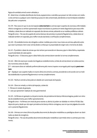 48 MANUAL DE ORIENTAÇÕES SOBRE CONSTITUIÇÃO
DE SERVIÇO DE INSPEÇÃO MUNICIPAL (SIM)
lógicas de sanidade animal a serem adotadas; e
III – determinar a imediata desinfecção dos locais, equipamentos e utensílios que possam ter tido contato com resídu-
os dos animais ou qualquer outro material que possa ter sido contaminado, atendendo as recomendações estabeleci-
das pelo setor competente.
Art. 59 – Nos casos em que no ato da inspeção ante mortem os animais sejam suspeitos de zoonoses, enfermidades
infecto-contagiosas ou tenham apresentado reação inconclusiva ou positiva em testes diagnósticos para essas enfer-
midades, o abate deve ser realizado em separado dos demais animais, adotando-se as medidas profiláticas cabíveis.
Parágrafo único – No caso de suspeita de outras doenças não previstas no presente Regulamento, o abate deve ser
realizado também em separado, para melhor estudo das lesões e verificações complementares.
Art. 60 – Os estabelecimentos são obrigados a adotar medidas para evitar maus tratos aos animais, aplicando ações
que visam à proteção e bem-estar animal, desde o embarque na propriedade de origem até o momento do abate.
Art. 61 – É proibido o abate de animais que não tenham permanecido em descanso, jejum e dieta hídrica, respeitadas
as particularidades de cada espécie.
Parágrafo único – O descanso, jejum e dieta hídrica dos animais devem atender às normas complementares.
Art. 62 – Além do exame por ocasião da chegada ao estabelecimento, os lotes de animais devem ser ainda examina-
dos momentos antes do abate.
§ 1o
– este exame deve ser realizado preferencialmente pelo mesmo inspetor encarregado pela inspeção post mor-
tem.
§2o
– Qualquer caso suspeito implica no exame clínico do animal ou animais, procedendo-se de acordo com as medi-
das estabelecidas no presente Regulamento e normas complementares.
Art. 63 – Nenhum animal ou lote pode ser abatido sem autorização da Inspeção.
Art. 64 – Deve ser evitado, a critério da Inspeção, o abate de:
I – fêmeas em estado de gestação;
II – aves que apresentem repleção do trato gastrintestinal.
Art. 65 – As fêmeas em gestação ou de parto recente, não portadoras de doença infectocontagiosa, podem ser retira-
das do estabelecimento, para melhor aproveitamento.
Parágrafo único – As fêmeas com sinais de parto recente ou aborto só podem ser abatidas no mínimo 10 (dez) dias
depois do parto, desde que não sejam portadoras de doença infecto-contagiosa, caso em que são julgadas de acordo
com o presente Regulamento.
Art. 66 – Animais com sinais clínicos de paralisia decorrente de alterações metabólicas ou patológicas devem ser desti-
nados ao abate de emergência.
Parágrafo único – No caso de paralisia decorrente de alterações metabólicas é permitido retirar os animais para trata-
mento.
 