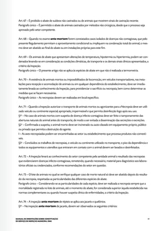 49MANUAL DE ORIENTAÇÕES SOBRE CONSTITUIÇÃO
DE SERVIÇO DE INSPEÇÃO MUNICIPAL (SIM)
Art. 67 – É proibido o abate de suídeos não castrados ou de animais que mostrem sinais de castração recente.
Parágrafo único – É permitido o abate de animais castrados por métodos não cirúrgicos, desde que o processo seja
aprovado pelo setor competente.
Art. 68 – Quando no exame ante mortem forem constatados casos isolados de doenças não contagiosas, que pelo
presente Regulamento permitam o aproveitamento condicional ou impliquem na condenação total do animal, o mes-
mo deve ser abatido ao final do abate ou em instalações próprias para este fim.
Art. 69 – Os animais de abate que apresentam alterações de temperatura, hipotermia ou hipertermia, podem ser con-
denados levando-se em consideração as condições climáticas, de transporte e os demais sinais clínicos apresentados, a
critério da Inspeção.
Parágrafo único – O presente artigo não se aplica às espécies de abate em que não é realizada a termometria.
Art. 70 – A existência de animais mortos ou impossibilitados de locomoção, em veículos transportadores, nas insta-
lações para recepção e acomodação de animais ou em qualquer dependência do estabelecimento, deve ser imedia-
tamente levada ao conhecimento da Inspeção, para providenciar o sacrifício ou necropsia, bem como determinar as
medidas que se façam necessárias.
Parágrafo único – As necropsias devem ser realizadas em local específico.
Art. 71 – Quando a Inspeção autorizar o transporte de animais mortos ou agonizantes para a Necropsia deve ser utili-
zado veículo ou continente especial, apropriado, impermeável e que permita desinfecção logo após seu uso.
§1o
– No caso de animais mortos com suspeita de doença infecto-contagiosa deve ser feito o tamponamento das
aberturas naturais do animal antes do transporte, de modo a ser evitada a disseminação das secreções e excreções.
§2o
– Confirmada a suspeita, o animal morto deve ser incinerado ou auto-clavado em equipamento próprio, público
ou privado que permita a destruição do agente.
I – As aves necropsiadas podem ser encaminhadas ao setor ou estabelecimento que processa produtos não comestí-
veis.
§3o
– Concluídos os trabalhos de necropsias, o veículo ou continente utilizado no transporte, o piso da dependência e
todos os equipamentos e utensílios que entraram em contato com o animal devem ser lavados e desinfetados.
Art. 72 – A Inspeção levará ao conhecimento do setor competente pela sanidade animal o resultado das necropsias
que evidenciarem doenças infecto-contagiosas, remetendo, quando necessário, material para diagnóstico aos labora-
tórios oficiais ou credenciados, conforme recomendações do setor em questão.
Art. 73 – O lote de animais no qual se verifique qualquer caso de morte natural só deve ser abatido depois do resulta-
do da necropsia, respeitadas as particularidades das diferentes espécies de abate.
Parágrafo único – Considerando-se as particularidades de cada espécie, deve ser realizada a necropsia sempre que a
mortalidade registrada no lote de animais, até o momento do abate, for considerada superior àquela estabelecida nas
normas complementares ou quando houver suspeita clínica de enfermidades, a critério da Inspeção.
Art. 74 – A inspeção ante mortem de répteis se aplica aos jacarés e quelônios.
§1o
– Na inspeção ante mortem de jacarés, devem ser observados os seguintes critérios:
 