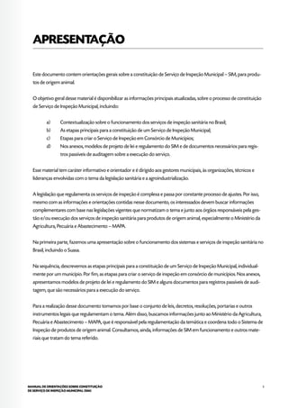 5MANUAL DE ORIENTAÇÕES SOBRE CONSTITUIÇÃO
DE SERVIÇO DE INSPEÇÃO MUNICIPAL (SIM)
APRESENTAÇÃO
Este documento contem orientações gerais sobre a constituição de Serviço de Inspeção Municipal – SIM, para produ-
tos de origem animal.
O objetivo geral desse material é disponibilizar as informações principais atualizadas, sobre o processo de constituição
de Serviço de Inspeção Municipal, incluindo:
a)	 Contextualização sobre o funcionamento dos serviços de inspeção sanitária no Brasil;
b)	 As etapas principais para a constituição de um Serviço de Inspeção Municipal;
c)	 Etapas para criar o Serviço de Inspeção em Consórcio de Municípios;
d)	 Nos anexos, modelos de projeto de lei e regulamento do SIM e de documentos necessários para regis-
tros passíveis de auditagem sobre a execução do serviço.
Esse material tem caráter informativo e orientador e é dirigido aos gestores municipais, às organizações, técnicos e
lideranças envolvidas com o tema da legislação sanitária e a agroindustrialização.
A legislação que regulamenta os serviços de inspeção é complexa e passa por constante processo de ajustes. Por isso,
mesmo com as informações e orientações contidas nesse documento, os interessados devem buscar informações
complementares com base nas legislações vigentes que normatizam o tema e junto aos órgãos responsáveis pela ges-
tão e/ou execução dos serviços de inspeção sanitária para produtos de origem animal, especialmente o Ministério da
Agricultura, Pecuária e Abastecimento – MAPA.
Na primeira parte, fazemos uma apresentação sobre o funcionamento dos sistemas e serviços de inspeção sanitária no
Brasil, incluindo o Suasa.
Na sequência, descrevemos as etapas principais para a constituição de um Serviço de Inspeção Municipal, individual-
mente por um município. Por fim, as etapas para criar o serviço de inspeção em consórcio de municípios. Nos anexos,
apresentamos modelos de projeto de lei e regulamento do SIM e alguns documentos para registros passíveis de audi-
tagem, que são necessários para a execução do serviço.
Para a realização desse documento tomamos por base o conjunto de leis, decretos, resoluções, portarias e outros
instrumentos legais que regulamentam o tema. Além disso, buscamos informações junto ao Ministério da Agricultura,
Pecuária e Abastecimento – MAPA, que é responsável pela regulamentação da temática e coordena todo o Sistema de
Inspeção de produtos de origem animal. Consultamos, ainda, informações de SIM em funcionamento e outros mate-
riais que tratam do tema referido.
 