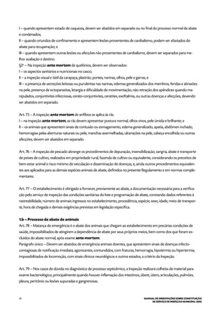 50 MANUAL DE ORIENTAÇÕES SOBRE CONSTITUIÇÃO
DE SERVIÇO DE INSPEÇÃO MUNICIPAL (SIM)
I – quando apresentem estado de caquexia, devem ser abatidos em separado ou no final do processo normal de abate
e condenados;
II – quando oriundos de confinamento e apresentem lesões provenientes de canibalismo, podem ser afastados do
abate para recuperação; e
III – quando apresentem outras lesões ou afecções não provenientes de canibalismo, devem ser separados para me-
lhor avaliação e destino.
§2o
– Na inspeção ante mortem de quelônios, devem ser observados:
I – os aspectos sanitários e nutricionais no casco;
II – a inspeção visual e tátil da carapaça, plastrão, pontes, narinas, olhos, pele e garras; e
III – a presença de secreções leitosas ou purulentas nas narinas, edemas generalizados dos membros, feridas e abrasões
na pele, presença de ectoparasitas, letargia e dificuldade de movimentação, não retração dos apêndices quando ma-
nipulados, conjuntivites infecciosas, cerato-conjuntivites, ceratites, exoftalmia, ou outras doenças e afecções, devendo
ser abatidos em separado.
Art. 75 – A inspeção ante mortem de anfíbios se aplica às rãs.
I – na inspeção ante mortem, as rãs devem apresentar postura normal, olhos vivos, pele úmida e brilhante; e
II – os animais que apresentem sinais de contusão ou esmagamento, edema generalizado, apatia, abdômen inchado,
hemorragias pelas aberturas naturais ou pele, manchas avermelhadas, ulcerações na pele, cabeça encolhida ou outras
afecções, devem ser abatidos em separado.
Art. 76 – A inspeção de pescado abrange os procedimentos de depuração, insensibilização, sangria, abate e transporte
de peixes de cultivo, realizados em propriedade rural, fazenda de cultivo ou equivalente, considerando os preceitos de
bem-estar animal e risco mínimo de veiculação e disseminação de doenças, e, ainda outros procedimentos equivalen-
tes aos aplicados para as demais espécies animais de abate, definidos no presente Regulamento e em normas comple-
mentares.
Art. 77 – O estabelecimento é obrigado a fornecer, previamente ao abate, a documentação necessária para a verifica-
ção pelo serviço de inspeção das condições sanitárias do lote e programação de abate, constando dados referentes à
rastreabilidade, número de animais ingressos no estabelecimento, procedência, espécie, sexo, idade, meio de transpor-
te, hora de chegada e demais exigências previstas em legislação específica.
1.b – Processo de abate de animais
Art. 78 – Matança de emergência é o abate dos animais que chegam ao estabelecimento em precárias condições de
saúde, impossibilitados de atingirem a dependência de abate por seus próprios meios, bem como dos que foram ex-
cluídos do abate normal, após exame ante mortem.
Parágrafo único – Devem ser abatidos de emergência animais doentes, que apresentem sinais de doenças infecto-
contagiosas de notificação imediata, agonizantes, contundidos, com fraturas, hemorragia, hipotermia ou hipertermia,
impossibilitados de locomoção, com sinais clínicos neurológicos e outros estados, a critério da Inspeção.
Art. 79 – Nos casos de dúvida no diagnóstico de processo septicêmico, a Inspeção realizará colheita de material para
exame bacteriológico, principalmente quando houver inflamação dos intestinos, úbere, útero, articulações, pulmões,
pleura, peritônio ou lesões supuradas e gangrenosas.
 