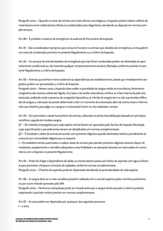 51MANUAL DE ORIENTAÇÕES SOBRE CONSTITUIÇÃO
DE SERVIÇO DE INSPEÇÃO MUNICIPAL (SIM)
Parágrafo único – Quando se tratar de animais com sinais clínicos neurológicos, a Inspeção poderá realizar colheita de
material para envio a laboratórios oficiais ou credenciados para diagnóstico, atendendo ao disposto em normas com-
plementares.
Art. 80 – É proibida a matança de emergência na ausência de funcionário da Inspeção.
Art. 81 – São considerados impróprios para consumo humano os animais que, abatidos de emergência, se enquadrem
nos casos de condenação previstos no presente Regulamento ou a critério da Inspeção.
Art. 82 – As carcaças de animais abatidos de emergência que não foram condenadas podem ser destinadas ao apro-
veitamento condicional ou, não havendo qualquer comprometimento sanitário, liberadas, conforme previsto no pre-
sente Regulamento, a critério da Inspeção.
Art. 83 – Animais que tenham morte acidental nas dependências do estabelecimento, desde que imediatamente san-
grados, podem ser aproveitados, a critério da Inspeção.
Parágrafo único – Nesses casos, a Inspeção deve avaliar a quantidade de sangue retida na musculatura, fenômenos
congestivos das vísceras, sobretudo fígado, rins, baço e do tecido subcutâneo, verificar se a face interna da pele está
ressecada, avaliando ainda a presença de congestão hipostática, se a ferida de sangria tem ou não suas bordas infiltra-
das de sangue, a coloração da parede abdominal e odor no momento da evisceração, além de outros sinais e informa-
ções que obtenha, para julgar se a sangria e a evisceração foram ou não realizadas a tempo.
Art. 84 – Só é permitido o abate humanitário de animais, utilizando-se prévia insensibilização baseada em princípios
científicos, seguida de imediata sangria.
§1o
– Os métodos empregados para cada espécie animal devem ser aprovados pelo Serviço de Inspeção Municipal,
cujas especificações e procedimentos devem ser disciplinados em normas complementares.
§2o
– É facultado o abate de animais de acordo com preceitos religiosos quando destinados total ou parcialmente ao
consumo por comunidade religiosa que os requeira.
I – Os estabelecimentos autorizados a realizar abate de animais para atender preceitos religiosos deverão dispor de
instalações, equipamentos e utensílios adequados a esta finalidade e as operações deverão ser executadas em conso-
nância com o disposto no presente Regulamento.
Art. 85 – Antes de chegar à dependência de abate, os animais devem passar por banho de aspersão com água suficien-
te para promover a limpeza e remoção de sujidades, conforme normas complementares.
Parágrafo único – O banho de aspersão pode ser dispensado atendendo às particularidades de cada espécie.
Art. 86 – A sangria deve ser a mais completa possível e realizada com o animal suspenso pelos membros posteriores
ou por outro método aprovado pelo SIM.
Parágrafo único – Nenhuma manipulação pode ser iniciada antes que o sangue tenha escoado o máximo possível,
respeitando o período mínimo previsto em normas complementares.
Art. 87 – As aves podem ser depenadas por quaisquer dos seguintes processos:
I – a seco;
 