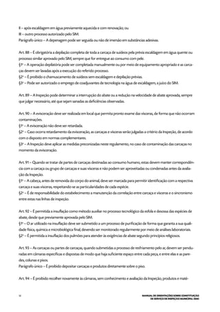 52 MANUAL DE ORIENTAÇÕES SOBRE CONSTITUIÇÃO
DE SERVIÇO DE INSPEÇÃO MUNICIPAL (SIM)
II – após escaldagem em água previamente aquecida e com renovação; ou
III – outro processo autorizado pelo SIM.
Parágrafo único – A depenagem pode ser seguida ou não de imersão em substâncias adesivas.
Art. 88 – É obrigatória a depilação completa de toda a carcaça de suídeos pela prévia escaldagem em água quente ou
processo similar aprovado pelo SIM, sempre que for entregue ao consumo com pele.
§1o
– A operação depilatória pode ser completada manualmente ou por meio de equipamento apropriado e as carca-
ças devem ser lavadas após a execução do referido processo.
§2o
– É proibido o chamuscamento de suídeos sem escaldagem e depilação prévias.
§3o
– Pode ser autorizado o emprego de coadjuvantes de tecnologia na água de escaldagem, a juízo do SIM.
Art. 89 – A Inspeção pode determinar a interrupção do abate ou a redução na velocidade de abate aprovada, sempre
que julgar necessário, até que sejam sanadas as deficiências observadas.
Art. 90 – A evisceração deve ser realizada em local que permita pronto exame das vísceras, de forma que não ocorram
contaminações.
§1o
– A evisceração não deve ser retardada.
§2o
– Caso ocorra retardamento da evisceração, as carcaças e vísceras serão julgadas a critério da Inspeção, de acordo
com o disposto em normas complementares.
§3o
– A Inspeção deve aplicar as medidas preconizadas neste regulamento, no caso de contaminação das carcaças no
momento da evisceração.
Art. 91 – Quando se tratar de partes de carcaças destinadas ao consumo humano, estas devem manter correspondên-
cia com a carcaça ou grupo de carcaças e suas vísceras e não podem ser aproveitadas ou condenadas antes da avalia-
ção da Inspeção.
§1o
– A cabeça, antes de removida do corpo do animal, deve ser marcada para permitir identificação com a respectiva
carcaça e suas vísceras, respeitando-se as particularidades de cada espécie.
§2o
– É de responsabilidade do estabelecimento a manutenção da correlação entre carcaça e vísceras e o sincronismo
entre estas nas linhas de inspeção.
Art. 92 – É permitida a insuflação como método auxiliar no processo tecnológico da esfola e desossa das espécies de
abate, desde que previamente aprovada pelo SIM.
§1o
– O ar utilizado na insuflação deve ser submetido a um processo de purificação de forma que garanta a sua quali-
dade física, química e microbiológica final, devendo ser monitorado regularmente por meio de análises laboratoriais.
§2o
– É permitida a insuflação dos pulmões para atender às exigências de abate segundo princípios religiosos.
Art. 93 – As carcaças ou partes de carcaças, quando submetidas a processo de resfriamento pelo ar, devem ser pendu-
radas em câmaras específicas e dispostas de modo que haja suficiente espaço entre cada peça, e entre elas e as pare-
des, colunas e pisos.
Parágrafo único – É proibido depositar carcaças e produtos diretamente sobre o piso.
Art. 94 – É proibido recolher novamente às câmaras, sem conhecimento e avaliação da Inspeção, produtos e maté-
 