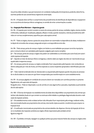 53MANUAL DE ORIENTAÇÕES SOBRE CONSTITUIÇÃO
DE SERVIÇO DE INSPEÇÃO MUNICIPAL (SIM)
rias-primas delas retirados e que permaneceram em condições inadequadas de temperatura, podendo, desta forma,
acarretar perdas de suas características originais de conservação.
Art. 95 – A Inspeção deve verificar o cumprimento dos procedimentos de desinfecção de dependências e equipamen-
tos na ocorrência de doenças infecto-contagiosas, no sentido de evitar contaminações cruzadas.
1.c – Inspeção Post Mortem – Aspectos gerais
Art. 96 – A inspeção post mortem consiste no exame da carcaça, partes da carcaça, cavidades, órgãos, vísceras, tecidos
e linfonodos, realizada por visualização, palpação, olfação e incisão, quando necessário, e demais procedimentos defi-
nidos em normas complementares, específicas para cada espécie animal.
Art. 97 – Todos os órgãos, vísceras e partes de carcaça devem ser examinados na dependência de abate, imediatamen-
te depois de removidos das carcaças, assegurada sempre a correspondência entre eles.
Art. 98 – Toda carcaça, partes de carcaça e órgãos com lesões ou anormalidades que possam torná-los impróprios
para o consumo devem ser assinalados pela Inspeção e julgados após exame completo.
§1o
– Tais carcaças, partes de carcaça e órgãos não podem ser subdivididos ou removidos para outro local, sem autori-
zação expressa da Inspeção.
§2o
– Quando se tratar de doenças infecto-contagiosas, o destino dado aos órgãos não deve ser mais brando do que
aquele dado à respectiva carcaça.
§3o
– As carcaças, partes de carcaças, ou órgãos condenados ficam sequestrados pela Inspeção e são conduzidos ao
destino adequado por meio de chutes, carrinhos especiais ou outros recipientes apropriados e identificados para este
fim.
§4o
– Todo material condenado deve ser desnaturado ou sequestrado pela Inspeção quando não possa ser processa-
do no dia do abate ou nos casos em que forem transportados para transformação em outro estabelecimento.
Art. 99 – As carcaças julgadas em condições de consumo devem ser marcadas com carimbos previstos no presente
Regulamento, sob supervisão da Inspeção.
Parágrafo único – Pode ser dispensado o uso de carimbo em aves, lagomorfos e pescados, respeitadas as particularida-
des de cada espécie.
Art. 100 – O Serviço de Inspeção nos estabelecimentos de abate deve disponibilizar aos proprietários dos animais que
tenham sido abatidos, laudo em que constem as eventuais enfermidades ou patologias diagnosticadas durante a reali-
zação da inspeção sanitária.
§1o
– Os estabelecimentos onde os abates tenham sido efetuados ficam responsáveis pela entrega, mediante recibo,
dos mencionados laudos aos proprietários dos animais, retornando cópias acusando o recebimento para arquivo na
Inspeção local.
§2o
– A notificação mencionada aos proprietários dos animais abatidos não dispensa o Serviço de Inspeção de forne-
cer os resultados das inspeções sanitárias aos órgãos oficiais responsáveis pela sanidade animal.
(Igual ao artigo 61)
Art. 101 – É proibida a remoção, raspagem ou qualquer prática que possa mascarar lesões das carcaças ou órgãos antes
 