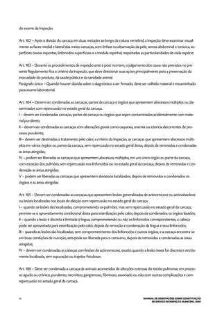 54 MANUAL DE ORIENTAÇÕES SOBRE CONSTITUIÇÃO
DE SERVIÇO DE INSPEÇÃO MUNICIPAL (SIM)
do exame da Inspeção.
Art. 102 – Após a divisão da carcaça em duas metades ao longo da coluna vertebral, a Inspeção deve examinar visual-
mente as faces medial e lateral das meias-carcaças, com ênfase na observação da pele, serosa abdominal e torácica, su-
perfícies ósseas expostas, linfonodos superficiais e a medula espinhal, respeitadas as particularidades de cada espécie.
Art. 103 – Durante os procedimentos de inspeção ante e post mortem, o julgamento dos casos não previstos no pre-
sente Regulamento fica a critério da Inspeção, que deve direcionar suas ações principalmente para a preservação da
inocuidade do produto, da saúde pública e da sanidade animal.
Parágrafo único – Quando houver dúvida sobre o diagnóstico a ser firmado, deve ser colhido material e encaminhado
para exame laboratorial.
Art. 104 – Devem ser condenadas as carcaças, partes de carcaça e órgãos que apresentem abscessos múltiplos ou dis-
seminados com repercussão no estado geral da carcaça.
I – devem ser condenadas carcaças, partes de carcaça ou órgãos que sejam contaminadas acidentalmente com mate-
rial purulento;
II – devem ser condenadas as carcaças com alterações gerais como caquexia, anemia ou icterícia decorrentes de pro-
cesso purulento;
III – devem ser destinadas a tratamento pelo calor, a critério da Inspeção, as carcaças que apresentem abscessos múlti-
plos em vários órgãos ou partes da carcaça, sem repercussão no estado geral desta, depois de removidas e condenadas
as áreas atingidas;
IV – podem ser liberadas as carcaças que apresentem abscessos múltiplos, em um único órgão ou parte da carcaça,
com exceção dos pulmões, sem repercussão nos linfonodos ou no estado geral da carcaça, depois de removidas e con-
denadas as áreas atingidas;
V – podem ser liberadas as carcaças que apresentem abscessos localizados, depois de removidos e condenados os
órgãos e as áreas atingidas.
Art. 105 – Devem ser condenadas as carcaças que apresentem lesões generalizadas de actinomicose ou actinobacilose
ou lesões localizadas nos locais de eleição com repercussão no estado geral da carcaça.
I – quando as lesões são localizadas, comprometendo os pulmões, mas sem repercussão no estado geral da carcaça,
permite-se o aproveitamento condicional desta para esterilização pelo calor, depois de condenados os órgãos lesados;
II – quando a lesão é discreta e limitada à língua, comprometendo ou não os linfonodos correspondentes, a cabeça
pode ser aproveitada para esterilização pelo calor, depois da remoção e condenação da língua e seus linfonodos;
III – quando as lesões são localizadas, sem comprometimento dos linfonodos e outros órgãos, e a carcaça encontra-se
em boas condições de nutrição, esta pode ser liberada para o consumo, depois de removidas e condenadas as áreas
atingidas;
IV – devem ser condenadas as cabeças com lesões de actinomicose, exceto quando a lesão óssea for discreta e estrita-
mente localizada, sem supuração ou trajetos fistulosos.
Art. 106 – Deve ser condenada a carcaça de animais acometidos de afecções extensas do tecido pulmonar, em proces-
so agudo ou crônico, purulento, necrótico, gangrenoso, fibrinoso, associado ou não com outras complicações e com
repercussão no estado geral da carcaça.
 