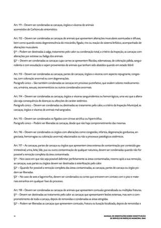 56 MANUAL DE ORIENTAÇÕES SOBRE CONSTITUIÇÃO
DE SERVIÇO DE INSPEÇÃO MUNICIPAL (SIM)
Art. 111 – Devem ser condenadas as carcaças, órgãos e vísceras de animais
acometidos de Carbúnculo sintomático.
Art. 112 – Devem ser condenadas as carcaças de animais que apresentem alterações musculares acentuadas e difusas,
bem como quando exista degenerescência do miocárdio, fígado, rins ou reação do sistema linfático, acompanhado de
alterações musculares.
§1o
– Podem ser destinadas à salga, tratamento pelo calor ou condenação total, a critério da Inspeção, as carcaças com
alterações por estresse ou fadiga dos animais.
§2o
– Devem ser condenadas as carcaças cujas carnes se apresentem flácidas, edematosas, de coloração pálida, sangui-
nolenta e com exsudação e sejam provenientes de animais que tenham sido abatidos quando em estado febril.
Art. 113 – Devem ser condenadas as carcaças, partes de carcaças, órgãos e vísceras com aspecto repugnante, conges-
tas, com coloração anormal ou com degenerações.
Parágrafo único – São também condenadas as carcaças em processo putrefativo, que exalem odores medicamento-
sos, urinários, sexuais, excrementícios ou outros considerados anormais.
Art. 114 – Devem ser condenadas as carcaças, órgãos e vísceras sanguinolentos ou hemorrágicos, uma vez que a altera-
ção seja consequência de doenças ou afecções de caráter sistêmico.
Parágrafo único – Devem ser condenadas ou destinadas ao tratamento pelo calor, a critério da Inspeção Municipal, as
carcaças, órgãos e vísceras de animais mal sangrados.
Art. 115 – Devem ser condenados os fígados com cirrose atrófica ou hipertrófica.
Parágrafo único – Podem ser liberadas as carcaças, desde que não haja comprometimento das mesmas.
Art. 116 – Devem ser condenados os órgãos com alterações como congestão, infartos, degeneração gordurosa, an-
giectasia, hemorragias ou coloração anormal, relacionados ou não a processos patológicos sistêmicos.
Art. 117 – As carcaças, partes de carcaça ou órgãos que apresentem área extensa de contaminação por conteúdo gas-
trintestinal, urina, leite, bile, pus ou outra contaminação de qualquer natureza, devem ser condenadas quando não for
possível a remoção completa da área contaminada.
§1o
– Nos casos em que não seja possível delimitar perfeitamente as áreas contaminadas, mesmo após a sua remoção,
as carcaças, suas partes ou órgãos devem ser destinadas à esterilização pelo calor.
§2o
– Quando for possível a remoção completa das áreas contaminadas, as carcaças, partes de carcaça ou órgão po-
dem ser liberadas.
§3o
– No caso de aves e lagomorfos, devem ser condenados os cortes que entrarem em contato com o piso e mate-
riais estranhos em qualquer fase do processo.
Art. 118 – Devem ser condenadas as carcaças de animais que apresentem contusão generalizada ou múltiplas fraturas.
§1o
– Devem ser destinadas ao tratamento pelo calor as carcaças que apresentarem lesões extensas, mas sem o com-
prometimento de toda a carcaça, depois de removidas e condenadas as áreas atingidas.
§2o
– Podem ser liberadas as carcaças que apresentem contusão, fratura ou luxação localizada, depois de removidas e
 
