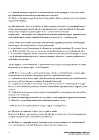 58 MANUAL DE ORIENTAÇÕES SOBRE CONSTITUIÇÃO
DE SERVIÇO DE INSPEÇÃO MUNICIPAL (SIM)
§1o
– Devem ser condenadas ou destinadas ao tratamento pelo calor, a critério da Inspeção, as carcaças de animais
com lesões cardíacas, sempre que houver repercussão no seu estado geral.
§2o
– Podem ser liberadas as carcaças de animais com lesões cardíacas, desde que não haja comprometimento da car-
caça, a critério da Inspeção.
Art. 129 – Lesões renais – devem ser condenados os rins com lesões tais como nefrites, nefroses, pielonefrites, uro-
nefroses, cistos urinários ou outras infecções, devendo-se ainda verificar se estas lesões estão ou não relacionadas a
doenças infecto-contagiosas ou parasitárias, bem como se acarretam alterações na carcaça.
Parágrafo único – Excetuando-se os casos de lesões relacionadas a doenças infecto-contagiosas, dependendo da ex-
tensão da lesão, deve-se condenar a área atingida, liberando-se o restante do rim e a respectiva carcaça.
Art. 130 – Devem ser condenadas as carcaças que apresentem lesões inespecíficas generalizadas em linfonodos de
distintas regiões, com comprometimento do estado geral da carcaça.
I – no caso de lesões inespecíficas progressivas de linfonodos, sem repercussão no estado geral da carcaça, condena-se
a área de drenagem destes linfonodos, com o aproveitamento condicional da carcaça para esterilização pelo calor;
II – no caso de lesões inespecíficas discretas e circunscritas de linfonodos, sem repercussão no estado geral da carcaça,
a área de drenagem deste linfonodo deve ser condenada, liberando-se o restante da carcaça, depois de removidas e
condenadas as áreas atingidas.
Art. 131 – Magreza – podem ser destinadas ao aproveitamento condicional, as carcaças, órgãos e vísceras de animais
livres de qualquer processo patológico, a critério da Inspeção.
Art. 132 – Devem ser condenadas ou destinadas à esterilização pelo calor, a critério da Inspeção, as carcaças, órgãos e
vísceras de animais que apresentem mastite, sempre que houver comprometimento sistêmico.
§1o
– Podem ser liberadas as carcaças, órgãos e vísceras de animais que apresentem mastite, quando não houver com-
prometimento sistêmico, depois de removida e condenada a glândula mamária.
§2o
– As glândulas mamárias devem ser removidas intactas, de forma a não permitir a contaminação da carcaça por
leite, pus ou outro contaminante, respeitando-se as particularidades de cada espécie e a correlação das glândulas com
a carcaça.
§3o
– As glândulas mamárias que apresentem mastite ou sinais de lactação, bem como as de animais reagentes à bru-
celose, devem ser condenadas.
§4o
– O aproveitamento da glândula mamária para fins alimentícios pode ser permitido, depois de liberada a carcaça.
§5o
– É proibido o emprego de glândula mamária na elaboração de produtos cárneos.
Art. 133 – Devem ser condenadas as partes de carcaças ou órgãos invadidos por larvas.
Art. 134 – Devem ser condenados os fígados com necrobacilose nodular.
Parágrafo único. Quando a lesão coexistir com outras alterações que levem ao comprometimento da carcaça, esta e
os respectivos órgãos e vísceras também devem ser condenados.
Art. 135 – Devem ser condenados os órgãos, vísceras e partes que apresentem parasitoses não transmissíveis ao ho-
mem, podendo a carcaça ser liberada desde que não haja comprometimento da mesma.
 